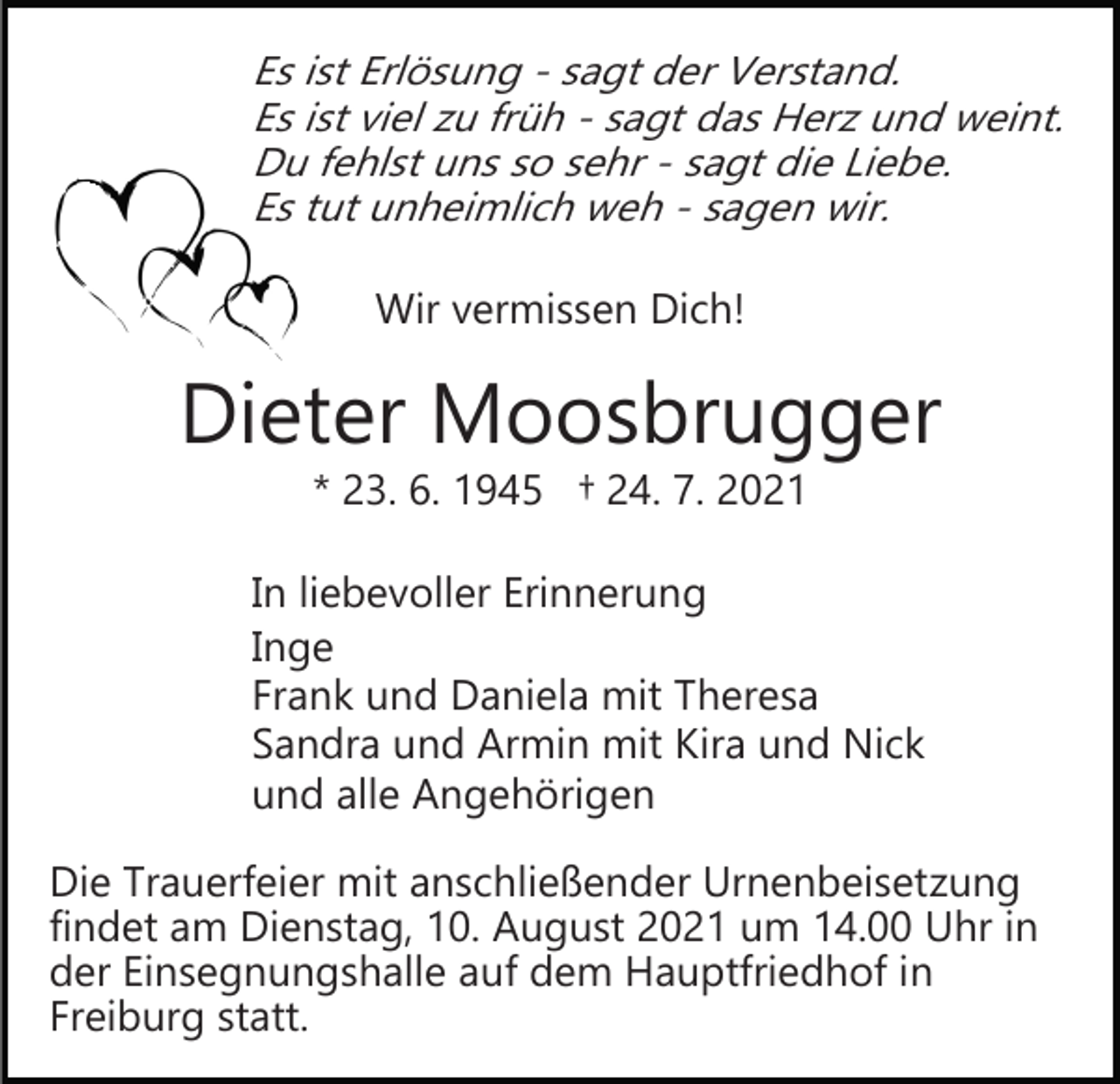 <p>Es ist Erlösung ­ sagt der Verstand.<br />Es ist viel zu früh ­ sagt das Herz und weint.<br />Du fehlst uns so sehr ­ sagt die Liebe.<br />Es tut unheimlich weh ­ sagen wir.</p><p>Wir vermissen Dich!</p><p>Dieter Moosbrugger<br />* 23. 6. 1945 † 24. 7. 2021</p><p>In liebevoller Erinnerung<br />Inge<br />Frank und Daniela mit Theresa<br />Sandra und Armin mit Kira und Nick<br />und alle Angehörigen<br />Die Trauerfeier mit anschließender Urnenbeisetzung<br />findet am Dienstag, 10. August 2021 um 14.00 Uhr in<br />der Einsegnungshalle auf dem Hauptfriedhof in<br />Freiburg statt.</p>