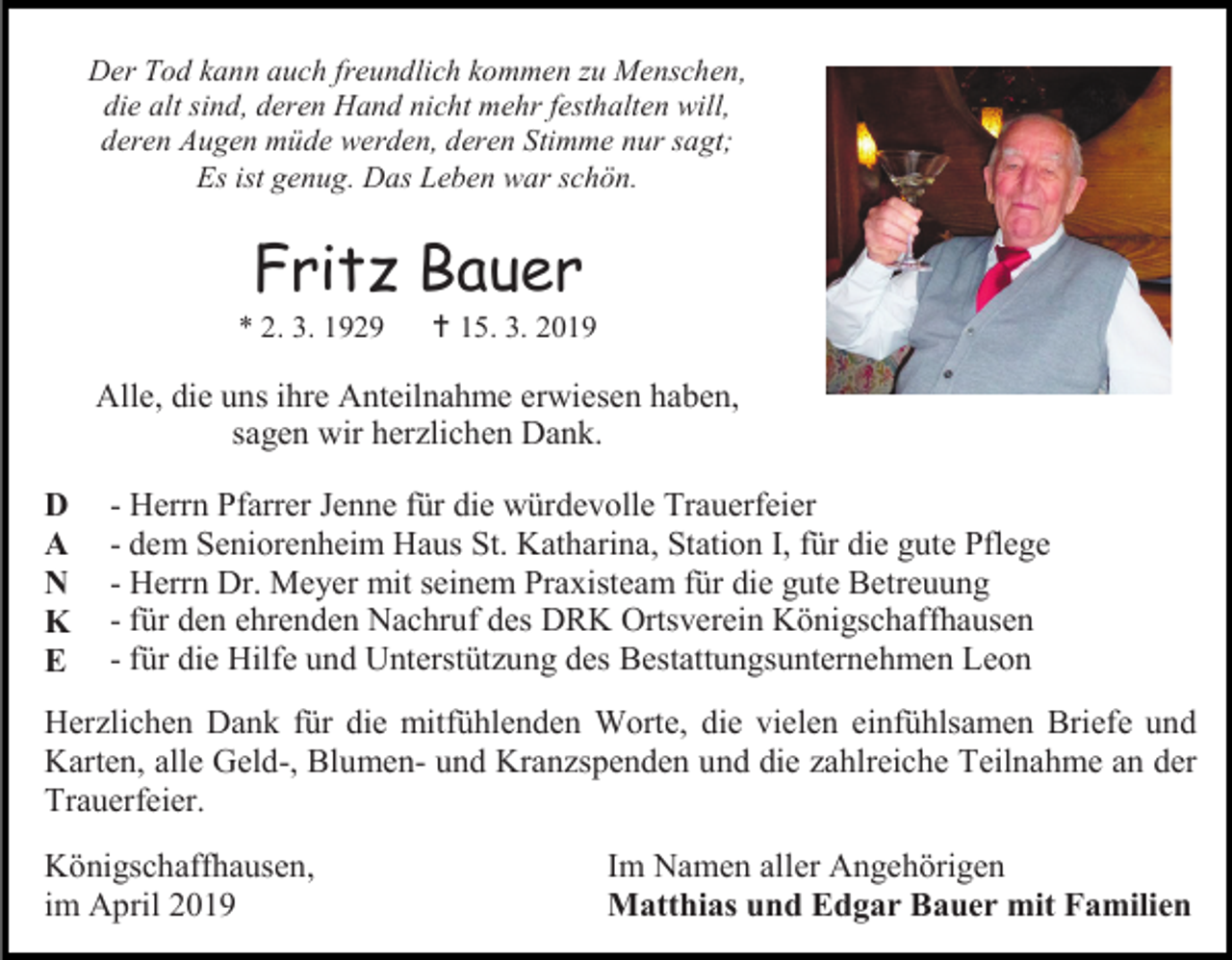<p>Der Tod kann auch freundlich kommen zu Menschen,<br />die alt sind, deren Hand nicht mehr festhalten will,<br />deren Augen müde werden, deren Stimme nur sagt;<br />Es ist genug. Das Leben war schön.</p><p>Fritz Bauer<br />* 2. 3. 1929</p><p> 15. 3. 2019</p><p>Alle, die uns ihre Anteilnahme erwiesen haben,<br />sagen wir herzlichen Dank.<br />D<br />A<br />N<br />K<br />E</p><p>- Herrn Pfarrer Jenne für die würdevolle Trauerfeier<br />- dem Seniorenheim Haus St. Katharina, Station I, für die gute Pflege<br />- Herrn Dr. Meyer mit seinem Praxisteam für die gute Betreuung<br />- für den ehrenden Nachruf des DRK Ortsverein Königschaffhausen<br />- für die Hilfe und Unterstützung des Bestattungsunternehmen Leon</p><p>Herzlichen Dank für die mitfühlenden Worte, die vielen einfühlsamen Briefe und<br />Karten, alle Geld-, Blumen- und Kranzspenden und die zahlreiche Teilnahme an der<br />Trauerfeier.<br />Königschaffhausen,<br />im April 2019</p><p>Im Namen aller Angehörigen<br />Matthias und Edgar Bauer mit Familien</p>
