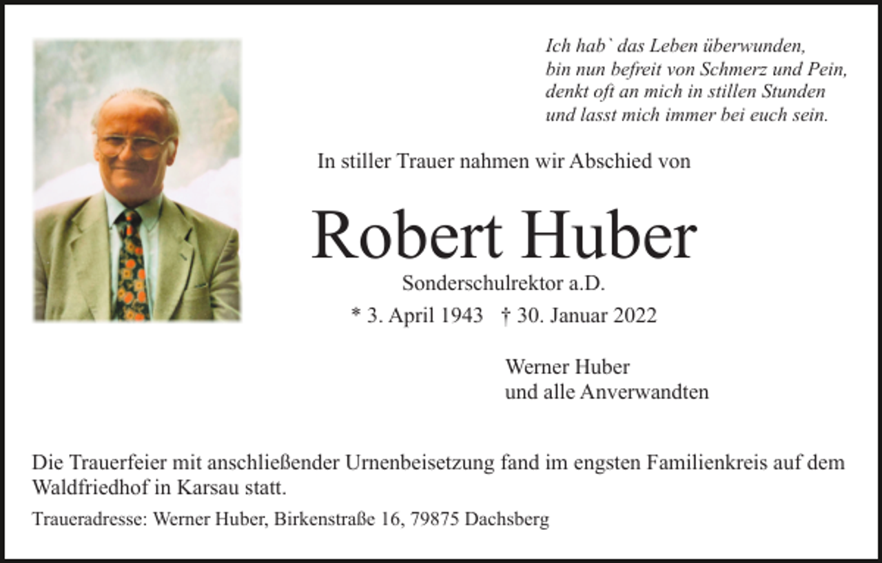 <p>Ich hab` das Leben überwunden,<br />bin nun befreit von Schmerz und Pein,<br />denkt oft an mich in stillen Stunden<br />und lasst mich immer bei euch sein.</p><p>In stiller Trauer nahmen wir Abschied von</p><p>Robert Huber<br />Sonderschulrektor a.D.<br />* 3. April 1943 † 30. Januar 2022</p><p>Werner Huber<br />und alle Anverwandten<br />Die Trauerfeier mit anschließender Urnenbeisetzung fand im engsten Familienkreis auf dem<br />Waldfriedhof in Karsau statt.<br />Traueradresse: Werner Huber, Birkenstraße 16, 79875 Dachsberg</p>