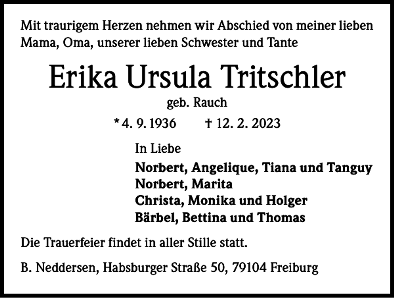 <p>Mit traurigem Herzen nehmen wir Abschied von meiner lieben<br />Mama, Oma, unserer lieben Schwester und Tante</p><p>Erika Ursula Tritschler<br />geb. Rauch<br />* 4. 9. 1936 † 12. 2. 2023</p><p>In Liebe<br />Norbert, Angelique, Tiana und Tanguy<br />Norbert, Marita<br />Christa, Monika und Holger<br />Bärbel, Bettina und Thomas<br />Die Trauerfeier findet in aller Stille statt.<br />B. Neddersen, Habsburger Straße 50, 79104 Freiburg</p>
