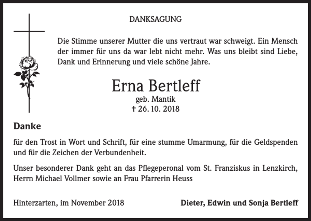 <p>DANKSAGUNG<br />Die Stimme unserer Mutter die uns vertraut war schweigt. Ein Mensch<br />der immer für uns da war lebt nicht mehr. Was uns bleibt sind Liebe,<br />Dank und Erinnerung und viele schöne Jahre.</p><p>Erna Bertleff<br />geb. Mantik<br />† 26. 10. 2018</p><p>Danke<br />für den Trost in Wort und Schrift, für eine stumme Umarmung, für die Geldspenden<br />und für die Zeichen der Verbundenheit.<br />Unser besonderer Dank geht an das Pflegeperonal vom St. Franziskus in Lenzkirch,<br />Herrn Michael Vollmer sowie an Frau Pfarrerin Heuss<br />Hinterzarten, im November 2018</p><p>Dieter, Edwin und Sonja Bertleff</p>