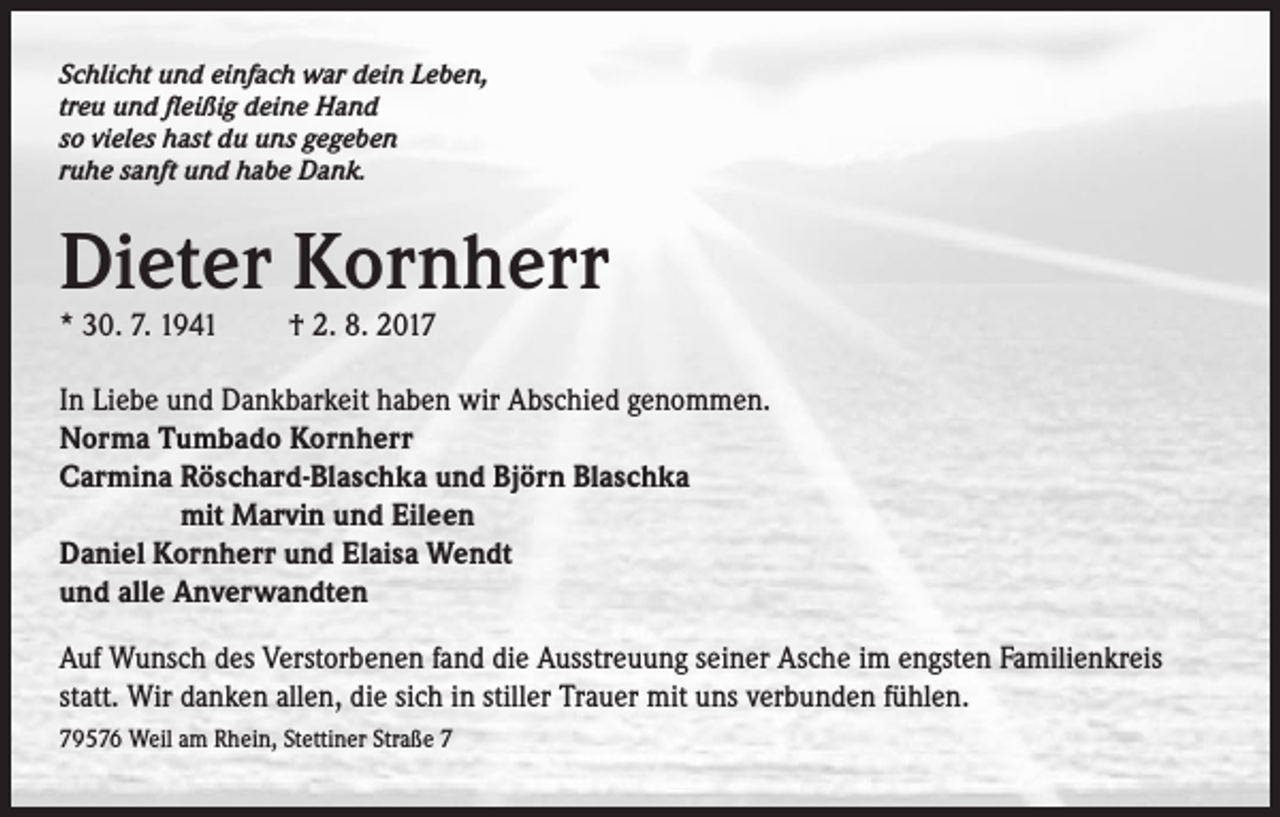 <p>Schlicht und einfach war dein Leben,<br />treu und fleißig deine Hand<br />so vieles hast du uns gegeben<br />ruhe sanft und habe Dank.</p><p>Dieter Kornherr<br />* 30. 7. 1941 † 2. 8. 2017</p><p>In Liebe und Dankbarkeit haben wir Abschied genommen.<br />Norma Tumbado Kornherr<br />Carmina R<br />öschard-Blaschka und Björn Blaschka<br />mit Marvin und Eileen<br />Daniel Kornherr und Elaisa Wendt<br />und alle Anverwandten<br />Auf Wunsch des Verstorbenen fand die Ausstreuung seiner Asche im engsten Familienkreis<br />statt. Wir danken allen, die sich in stiller Trauer mit uns verbunden fühlen.<br />79576 Weil am Rhein, Stettiner Straße 7</p>