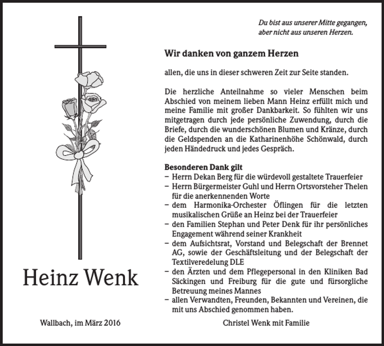 <p>Du bist aus unserer Mitte gegangen,<br />aber nicht aus unseren Herzen.</p><p>Wir danken von ganzem Herzen<br />allen, die uns in dieser schweren Zeit zur Seite standen.<br />Die herzliche Anteilnahme so vieler Menschen beim<br />Abschied von meinem lieben Mann Heinz erfüllt mich und<br />meine Familie mit großer Dankbarkeit. So fühlten wir uns<br />mitgetragen durch jede persönliche Zuwendung, durch die<br />Briefe, durch die wunderschönen Blumen und Kränze, durch<br />die Geldspenden an die Katharinenhöhe Schönwald, durch<br />jeden Händedruck und jedes Gespräch.</p><p>Heinz Wenk<br />Wallbach, im März 2016</p><p>Besonderen Dank gilt<br />– Herrn Dekan Berg für die würdevoll gestaltete Trauerfeier<br />– Herrn Bürgermeister Guhl und Herrn Ortsvorsteher Thelen<br />für die anerkennenden Worte<br />– dem Harmonika-Orchester Öflingen für die letzten<br />musikalischen Grüße an Heinz bei der Trauerfeier<br />– den Familien Stephan und Peter Denk für ihr persönliches<br />Engagement während seiner Krankheit<br />– dem Aufsichtsrat, Vorstand und Belegschaft der Brennet<br />AG, sowie der Geschäftsleitung und der Belegschaft der<br />Textilveredelung DLE<br />– den Ärzten und dem Pflegepersonal in den Kliniken Bad<br />Säckingen und Freiburg für die gute und fürsorgliche<br />Betreuung meines Mannes<br />– allen Verwandten, Freunden, Bekannten und Vereinen, die<br />mit uns Abschied genommen haben.<br />Christel Wenk mit Familie</p>