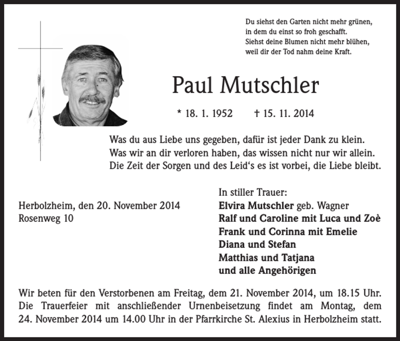 <p>Du siehst den Garten nicht mehr grünen,<br />in dem du einst so froh geschafft.<br />Siehst deine Blumen nicht mehr blühen,<br />weil dir der Tod nahm deine Kraft.</p><p>Paul Mutschler<br />* 18. 1. 1952 † 15. 11. 2014<br />Was du aus Liebe uns gegeben, dafür ist jeder Dank zu klein.<br />Was wir an dir verloren haben, das wissen nicht nur wir allein.<br />Die Zeit der Sorgen und des Leid‘s es ist vorbei, die Liebe bleibt.</p><p>Herbolzheim, den 20. November 2014<br />Rosenweg 10</p><p>In stiller Trauer:<br />Elvira Mutschler geb. Wagner<br />Ralf und Caroline mit Luca und Zoè<br />Frank und Corinna mit Emelie<br />Diana und Stefan<br />Matthias und Tatjana<br />und alle Angehörigen</p><p>Wir beten für den Verstorbenen am Freitag, dem 21. November 2014, um 18.15 Uhr.<br />Die Trauerfeier mit anschließender Urnenbeisetzung findet am Montag, dem<br />24. November 2014 um 14.00 Uhr in der Pfarrkirche St. Alexius in Herbolzheim statt.</p>