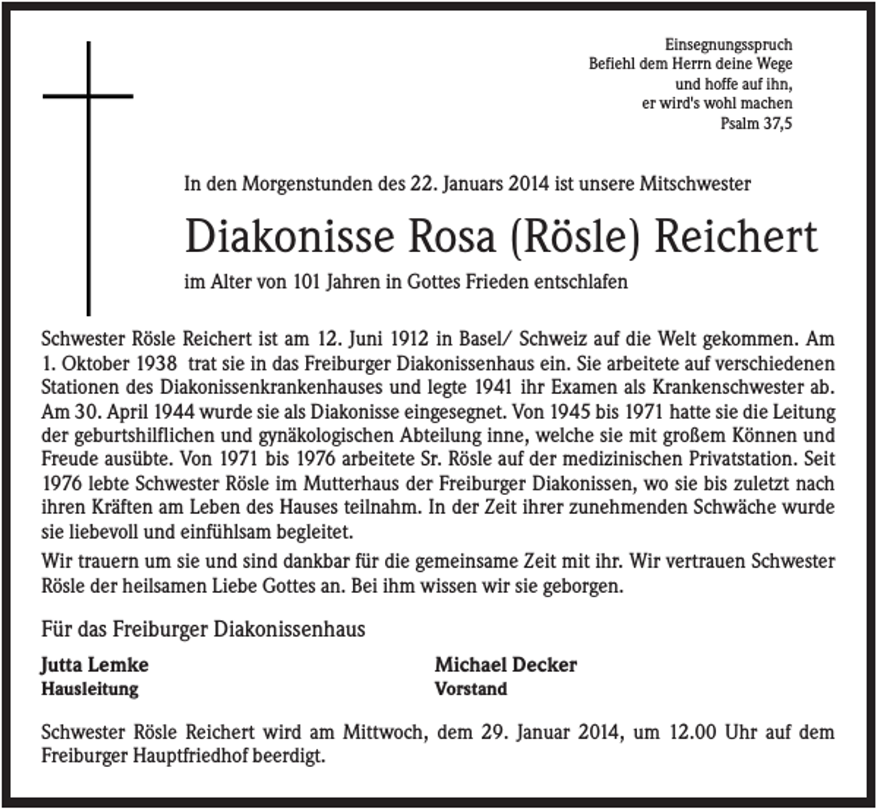 <p>Einsegnungsspruch<br />Befiehl dem Herrn deine Wege<br />und hoffe auf ihn,<br />er wird's wohl machen<br />Psalm 37,5</p><p>In den Morgenstunden des 22. Januars 2014 ist unsere Mitschwester</p><p>Diakonisse Rosa (Rösle) Reichert<br />im Alter von 101 Jahren in Gottes Frieden entschlafen<br />Schwester Rösle Reichert ist am 12. Juni 1912 in Basel/ Schweiz auf die Welt gekommen. Am<br />1. Oktober 1938 trat sie in das Freiburger Diakonissenhaus ein. Sie arbeitete auf verschiedenen<br />Stationen des Diakonissenkrankenhauses und legte 1941 ihr Examen als Krankenschwester ab.<br />Am 30. April 1944 wurde sie als Diakonisse eingesegnet. Von 1945 bis 1971 hatte sie die Leitung<br />der geburtshilflichen und gynäkologischen Abteilung inne, welche sie mit großem Können und<br />Freude ausübte. Von 1971 bis 1976 arbeitete Sr. Rösle auf der medizinischen Privatstation. Seit<br />1976 lebte Schwester Rösle im Mutterhaus der Freiburger Diakonissen, wo sie bis zuletzt nach<br />ihren Kräften am Leben des Hauses teilnahm. In der Zeit ihrer zunehmenden Schwäche wurde<br />sie liebevoll und einfühlsam begleitet.<br />Wir trauern um sie und sind dankbar für die gemeinsame Zeit mit ihr. Wir vertrauen Schwester<br />Rösle der heilsamen Liebe Gottes an. Bei ihm wissen wir sie geborgen.</p><p>Für das Freiburger Diakonissenhaus<br />Jutta Lemke</p><p>Michael Decker</p><p>Hausleitung</p><p>Vorstand</p><p>Schwester Rösle Reichert wird am Mittwoch, dem 29. Januar 2014, um 12.00 Uhr auf dem<br />Freiburger Hauptfriedhof beerdigt.</p>