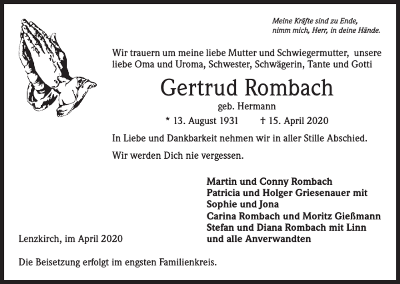 <p>Meine Kräfte sind zu Ende,<br />nimm mich, Herr, in deine Hände.</p><p>Wir trauern um meine liebe Mutter und Schwiegermutter, unsere<br />liebe Oma und Uroma, Schwester, Schwägerin, Tante und Gotti</p><p>Gertrud Rombach<br />geb. Hermann<br />* 13. August 1931 † 15. April 2020</p><p>In Liebe und Dankbarkeit nehmen wir in aller Stille Abschied.<br />Wir werden Dich nie vergessen.</p><p>Lenzkirch, im April 2020</p><p>Martin und Conny Rombach<br />Patricia und Holger Griesenauer mit<br />Sophie und Jona<br />Carina Rombach und Moritz Gießmann<br />Stefan und Diana Rombach mit Linn<br />und alle Anverwandten</p><p>Die Beisetzung erfolgt im engsten Familienkreis.</p>