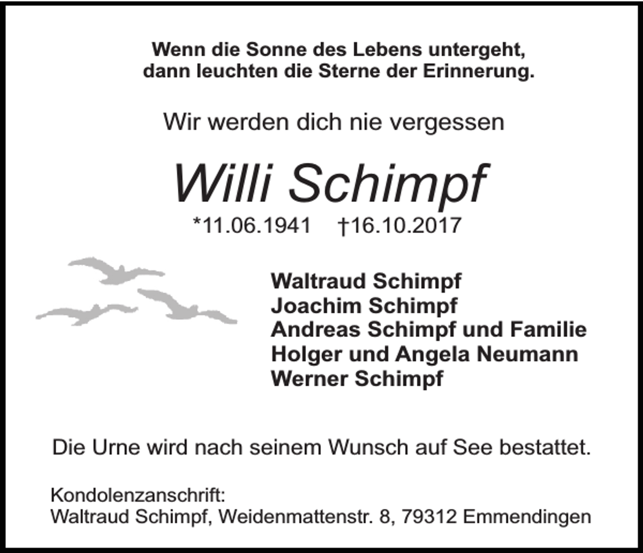 <p>Wenn die Sonne des Lebens untergeht,<br />dann leuchten die Sterne der Erinnerung.</p><p>Wir werden dich nie vergessen</p><p>Willi Schimpf<br />*11.06.1941</p><p>†16.10.2017</p><p>Waltraud Schimpf<br />Joachim Schimpf<br />Andreas Schimpf und Familie<br />Holger und Angela Neumann<br />Werner Schimpf<br />Die Urne wird nach seinem Wunsch auf See bestattet.<br />Kondolenzanschrift:<br />Waltraud Schimpf, Weidenmattenstr. 8, 79312 Emmendingen</p>