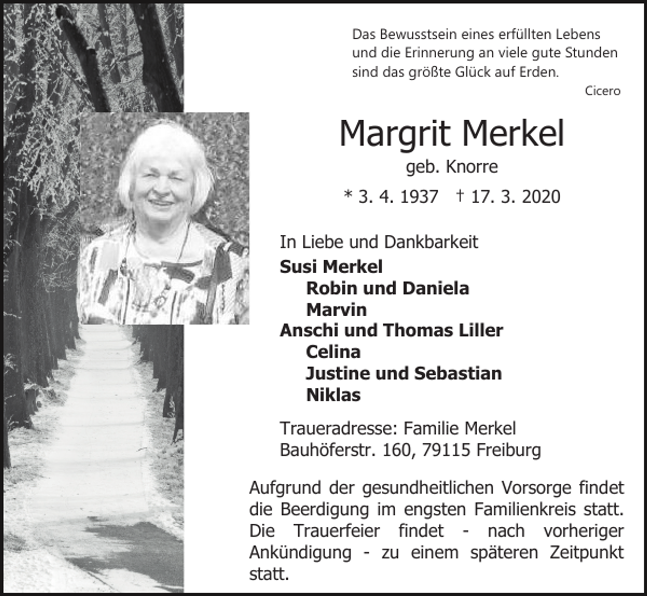 <p>Das Bewusstsein eines erfüllten Lebens<br />und die Erinnerung an viele gute Stunden<br />sind das größte Glück auf Erden.<br />Cicero</p><p>Margrit Merkel<br />geb. Knorre<br />* 3. 4. 1937 † 17. 3. 2020<br />In Liebe und Dankbarkeit<br />Susi Merkel<br />Robin und Daniela<br />Marvin<br />Anschi und Thomas Liller<br />Celina<br />Justine und Sebastian<br />Niklas<br />Traueradresse: Familie Merkel<br />Bauhöferstr. 160, 79115 Freiburg<br />Aufgrund der gesundheitlichen Vorsorge findet<br />die Beerdigung im engsten Familienkreis statt.<br />Die Trauerfeier findet - nach vorheriger<br />Ankündigung - zu einem späteren Zeitpunkt<br />statt.</p>