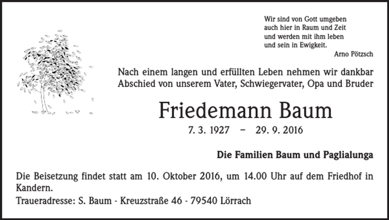 <p>Wir sind von Gott umgeben<br />auch hier in Raum und Zeit<br />und werden mit ihm leben<br />und sein in Ewigkeit.</p><p>Arno Pötzsch</p><p>Nach einem langen und erfüllten Leben nehmen wir dankbar<br />Abschied von unserem Vater, Schwiegervater, Opa und Bruder</p><p>Friedemann Baum<br />7. 3. 1927 – 29. 9. 2016<br />Die Familien Baum und Paglialunga<br />Die Beisetzung findet statt am 10. Oktober 2016, um 14.00 Uhr auf dem Friedhof in<br />Kandern.<br />Traueradresse: S. Baum - Kreuzstraße 46 - 79540 Lörrach</p>