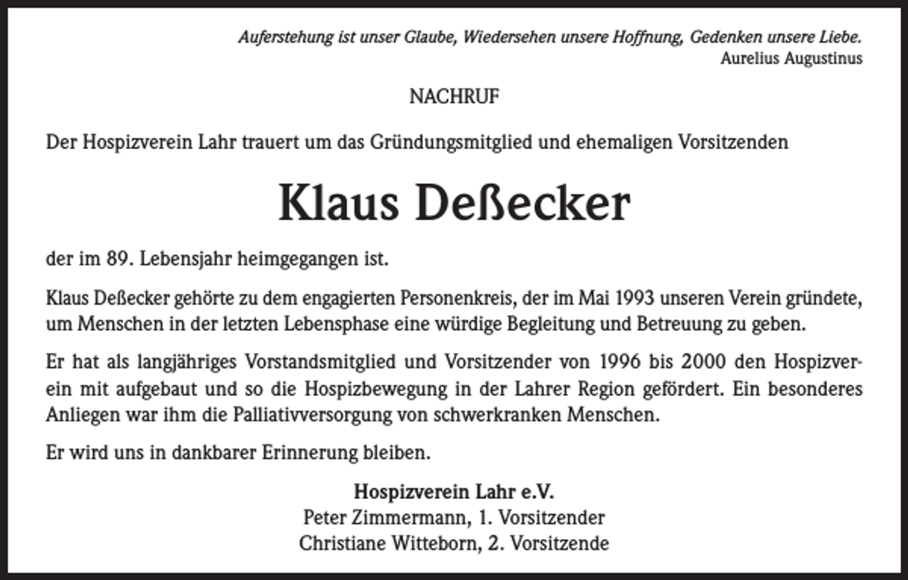 <p>Auferstehung ist unser Glaube, Wiedersehen unsere Hoffnung, Gedenken unsere Liebe.<br />Aurelius Augustinus</p><p>NACHRUF<br />Der Hospizverein Lahr trauert um das Gründungsmitglied und ehemaligen Vorsitzenden</p><p>Klaus Deßecker<br />der im 89. Lebensjahr heimgegangen ist.<br />Klaus Deßecker gehörte zu dem engagierten Personenkreis, der im Mai 1993 unseren Verein gründete,<br />um Menschen in der letzten Lebensphase eine würdige Begleitung und Betreuung zu geben.<br />Er hat als langjähriges Vorstandsmitglied und Vorsitzender von 1996 bis 2000 den Hospizverein mit aufgebaut und so die Hospizbewegung in der Lahrer Region gefördert. Ein besonderes<br />Anliegen war ihm die Palliativversorgung von schwerkranken Menschen.<br />Er wird uns in dankbarer Erinnerung bleiben.<br />Hospizverein Lahr e.V.<br />Peter Zimmermann, 1. Vorsitzender<br />Christiane Witteborn, 2. Vorsitzende</p>