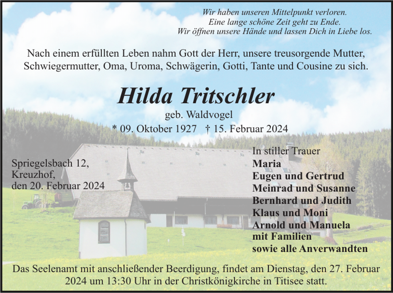 <p>Wir haben unseren Mittelpunkt verloren.<br />Eine lange schöne Zeit geht zu Ende.<br />Wir öffnen unsere Hände und lassen Dich in Liebe los.</p><p>Nach einem erfüllten Leben nahm Gott der Herr, unsere treusorgende Mutter,<br />Schwiegermutter, Oma, Uroma, Schwägerin, Gotti, Tante und Cousine zu sich.</p><p>Hilda Tritschler<br />geb. Waldvogel<br />* 09. Oktober 1927 † 15. Februar 2024<br />Spriegelsbach 12,<br />Kreuzhof,<br />den 20. Februar 2024</p><p>In stiller Trauer<br />Maria<br />Eugen und Gertrud<br />Meinrad und Susanne<br />Bernhard und Judith<br />Klaus und Moni<br />Arnold und Manuela<br />mit Familien<br />sowie alle Anverwandten</p><p>Das Seelenamt mit anschließender Beerdigung, findet am Dienstag, den 27. Februar<br />2024 um 13:30 Uhr in der Christkönigkirche in Titisee statt.</p>