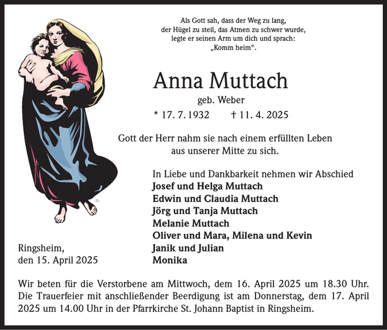 <p>Als Gott sah, dass der Weg zu lang,<br />der Hügel zu steil, das Atmen zu schwer wurde,<br />legte er seinen Arm um dich und sprach:<br />„Komm heim“.</p><p>Anna Muttach<br />geb. Weber<br />* 17. 7. 1932 † 11. 4. 2025</p><p>Gott der Herr nahm sie nach einem erfüllten Leben<br />aus unserer Mitte zu sich.</p><p>In Liebe und Dankbarkeit nehmen wir Abschied</p><p>Josef und Helga Muttach</p><p>Edwin und Claudia Muttach</p><p>Jörg und Tanja Muttach</p><p>Melanie Muttach</p><p>Oliver und Mara, Milena und Kevin<br />Ringsheim,<br />Janik und Julian<br />den 15. April 2025 Monika<br />Wir beten für die Verstorbene am Mittwoch, dem 16. April 2025 um 18.30 Uhr.<br />Die Trauerfeier mit anschließender Beerdigung ist am Donnerstag, dem 17. April<br />2025 um 14.00 Uhr in der Pfarrkirche St. Johann Baptist in Ringsheim.</p>