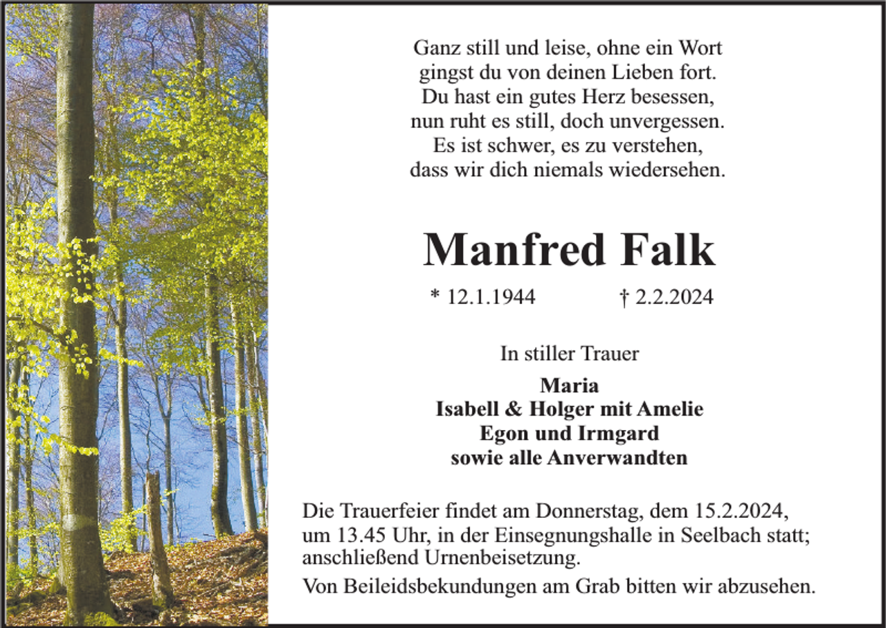 <p>Ganz still und leise, ohne ein Wort<br />gingst du von deinen Lieben fort.<br />Du hast ein gutes Herz besessen,<br />nun ruht es still, doch unvergessen.<br />Es ist schwer, es zu verstehen,<br />dass wir dich niemals wiedersehen.</p><p>Manfred Falk<br />* 12.1.1944</p><p>† 2.2.2024</p><p>In stiller Trauer<br />Maria<br />Isabell &amp; Holger mit Amelie<br />Egon und Irmgard<br />sowie alle Anverwandten<br />Die Trauerfeier findet am Donnerstag, dem 15.2.2024,<br />um 13.45 Uhr, in der Einsegnungshalle in Seelbach statt;<br />anschließend Urnenbeisetzung.<br />Von Beileidsbekundungen am Grab bitten wir abzusehen.</p>