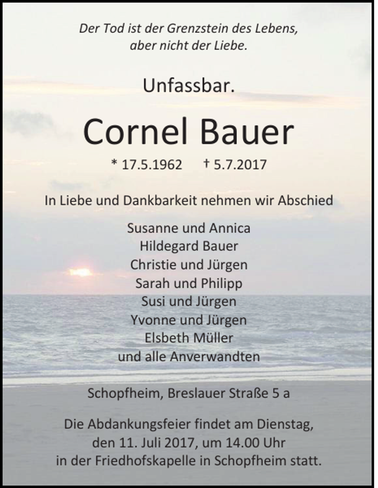 <p>DDer<br />er TTod<br />o d ist<br />ist dder<br />er Grenzstein<br />Gr e nzst ei n ddes<br />es LLebens,<br />e b e ns,<br />aaber<br />b er ni<br />nicht<br />c ht dder<br />er LiLiebe.<br />e b e.</p><p>UUnfassbar.<br />nf ass b ar.</p><p>CCornel<br />or n el Bauer<br />B a u er<br />** 17.5.1962<br />1 7. 5. 1 9 6 2</p><p>†† 5.7.2017<br />5. 7. 2 0 1 7</p><p>IInn Liebe<br />Li e b e und<br />u n d Dankbarkeit<br />D a n k b ar k eit nehmen<br />n e h m e n wir<br />wir Abschied<br />A bs c hi e d<br />SSusanne<br />us a n n e und<br />u n d AAnnica<br />n ni c a<br />Hildegard<br />Hil<br />d e g ar d BBauer<br />a u er<br />CChristie<br />hristi e uund<br />n d JJürgen<br />ür g e n<br />SSarah<br />ar a h und<br />u n d Philipp<br />P hili p p<br />SSusi<br />usi und<br />u n d JJürgen<br />ür g e n<br />YYvonne<br />v o n n e und<br />u n d JJürgen<br />ür g e n<br />Elsbeth<br />Els<br />b et h Müller<br />M üll er<br />uund<br />n d all<br />alle<br />e Anverwandten<br />A n v er w a n dt e n<br />SSchopfheim,<br />c h o pf h ei m, Breslauer<br />Br esl a u er Str<br />Straße<br />a ß e 55 aa<br />Die<br />Di<br />e AAbdankungsfeier<br />b d a n k u n gsf ei er fifindet<br />n d et aam<br />m Di<br />Dienstag,<br />e nst a g,<br />dden<br />e n 111.<br />1. JJuli<br />uli 22017,<br />0 1 7, uum<br />m 114.00<br />4. Uhr<br />U hr<br />iinn der<br />d er Fri<br />Friedhofskapelle<br />e d h ofs k a p ell e iinn SSchopfheim<br />c h o pf h ei m st<br />statt.<br />att.</p>