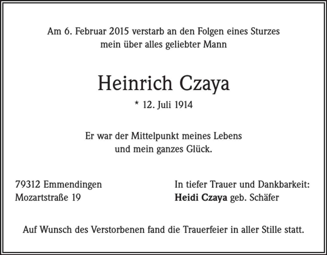 <p>Am 6. Februar 2015 verstarb an den Folgen eines Sturzes<br />mein über alles geliebter Mann</p><p>Heinrich Czaya<br />* 12. Juli 1914<br />Er war der Mittelpunkt meines Lebens<br />und mein ganzes Glück.<br />79312 Emmendingen<br />Mozartstraße 19</p><p>In tiefer Trauer und Dankbarkeit:<br />Heidi Czaya geb. Schäfer</p><p>Auf Wunsch des Verstorbenen fand die Trauerfeier in aller Stille statt.</p>