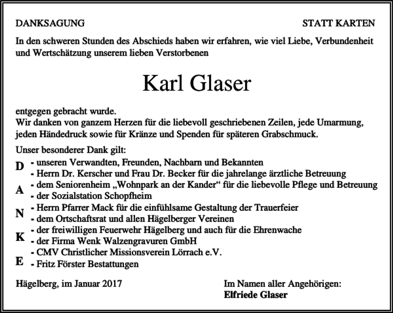 <p>DANKSAGUNG</p><p>STATT KARTEN</p><p>In den schweren Stunden des Abschieds haben wir erfahren, wie viel Liebe, Verbundenheit<br />und Wertschätzung unserem lieben Verstorbenen</p><p>Karl Glaser<br />entgegen gebracht wurde.<br />Wir danken von ganzem Herzen für die liebevoll geschriebenen Zeilen, jede Umarmung,<br />jeden Händedruck sowie für Kränze und Spenden für späteren Grabschmuck.<br />Unser besonderer Dank gilt:<br />D - unseren Verwandten, Freunden, Nachbarn und Bekannten<br />- Herrn Dr. Kerscher und Frau Dr. Becker für die jahrelange ärztliche Betreuung<br />- dem Seniorenheim „Wohnpark an der Kander“ für die liebevolle Pflege und Betreuung<br />A - der Sozialstation Schopfheim<br />- Herrn Pfarrer Mack für die einfühlsame Gestaltung der Trauerfeier<br />N - dem Ortschaftsrat und allen Hägelberger Vereinen<br />- der freiwilligen Feuerwehr Hägelberg und auch für die Ehrenwache<br />K - der Firma Wenk Walzengravuren GmbH<br />- CMV Christlicher Missionsverein Lörrach e.V.<br />E - Fritz Förster Bestattungen<br />Hägelberg, im Januar 2017</p><p>Im Namen aller Angehörigen:<br />Elfriede Glaser</p>