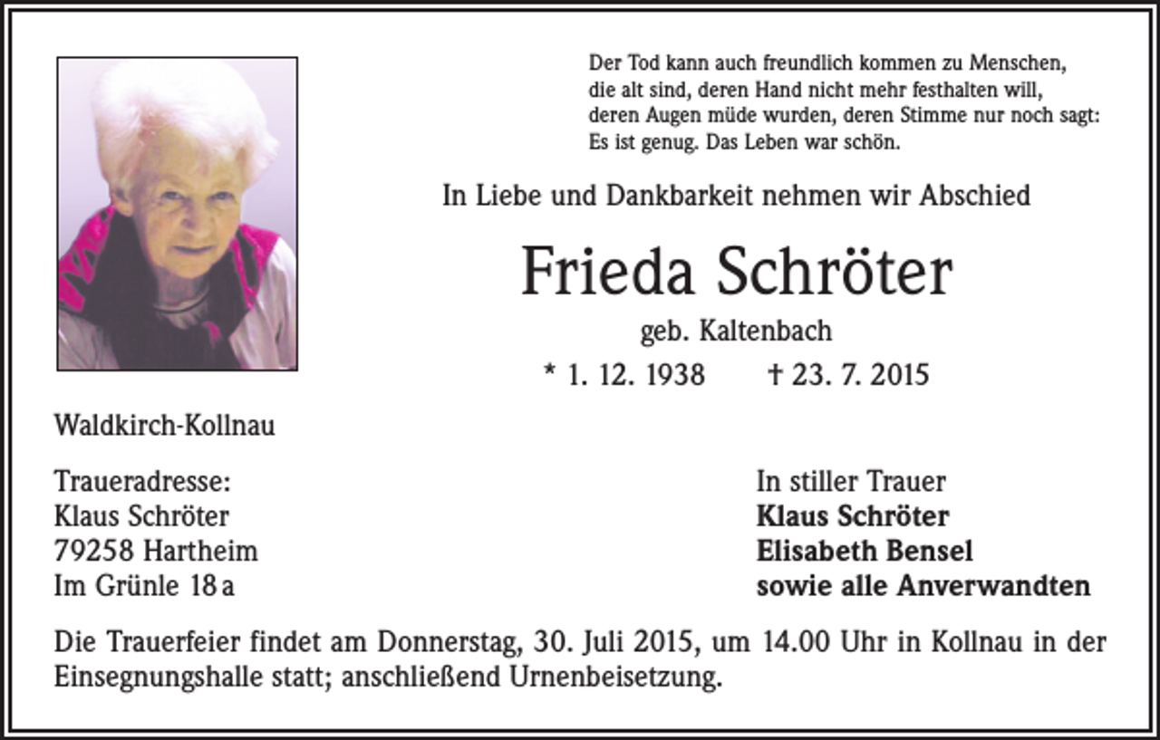 <p>Der Tod kann auch freundlich kommen zu Menschen,<br />die alt sind, deren Hand nicht mehr festhalten will,<br />deren Augen müde wurden, deren Stimme nur noch sagt:<br />Es ist genug. Das Leben war schön.</p><p>In Liebe und Dankbarkeit nehmen wir Abschied</p><p>Frieda Schröter<br />geb. Kaltenbach<br />* 1. 12. 1938 † 23. 7. 2015</p><p>Waldkirch-Kollnau<br />Traueradresse:<br />Klaus Schröter<br />79258 Hartheim<br />Im Grünle 18 a</p><p>In stiller Trauer<br />Klaus Schröter<br />Elisabeth Bensel<br />sowie alle Anverwandten</p><p>Die Trauerfeier findet am Donnerstag, 30. Juli 2015, um 14.00 Uhr in Kollnau in der<br />Einsegnungshalle statt; anschließend Urnenbeisetzung.</p>