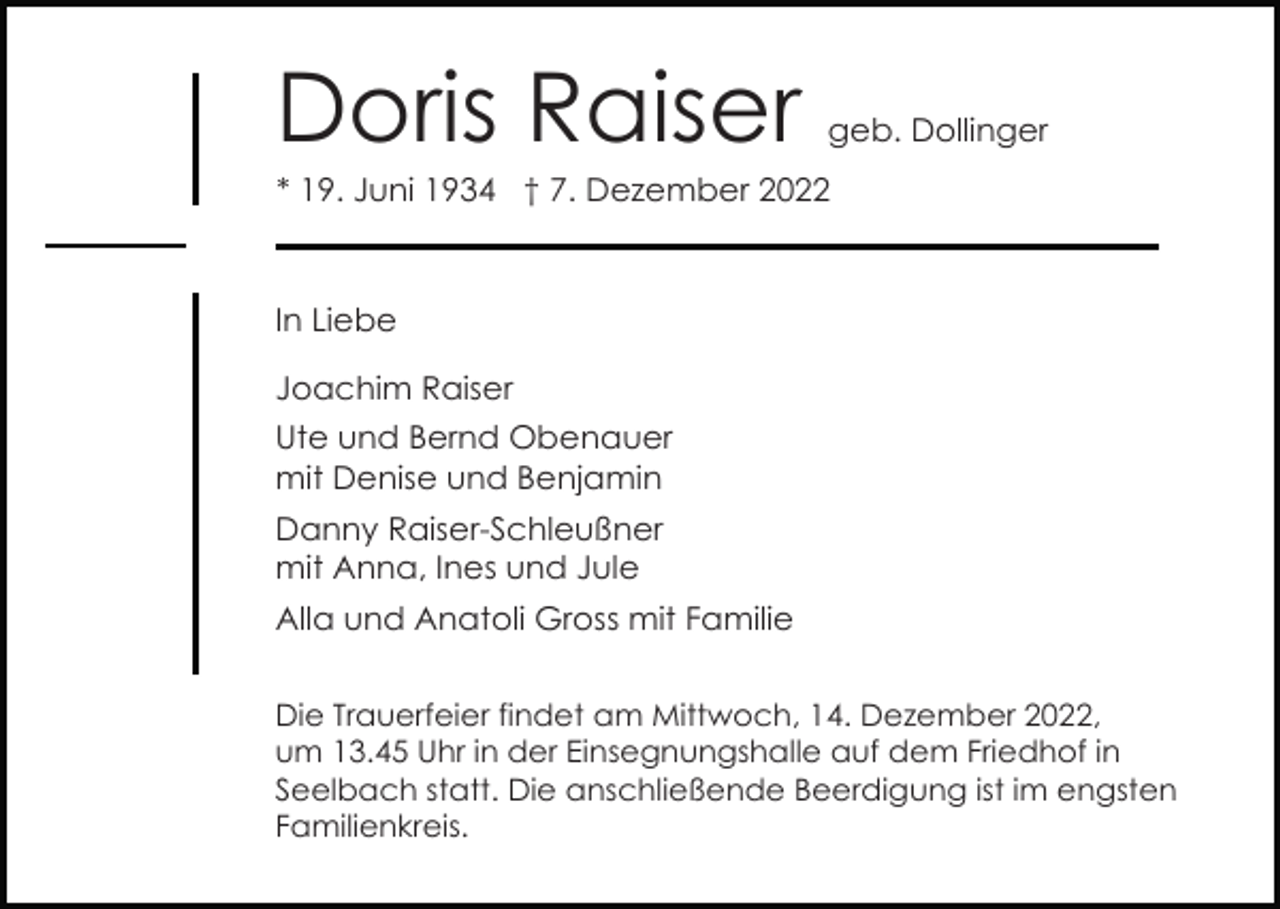<p>Doris Raiser</p><p>geb. Dollinger</p><p>* 19. Juni 1934 † 7. Dezember 2022</p><p>In Liebe<br />Joachim Raiser<br />Ute und Bernd Obenauer<br />mit Denise und Benjamin<br />Danny Raiser-Schleußner<br />mit Anna, Ines und Jule<br />Alla und Anatoli Gross mit Familie<br />Die Trauerfeier findet am Mittwoch, 14. Dezember 2022,<br />um 13.45 Uhr in der Einsegnungshalle auf dem Friedhof in<br />Seelbach statt. Die anschließende Beerdigung ist im engsten<br />Familienkreis.</p>