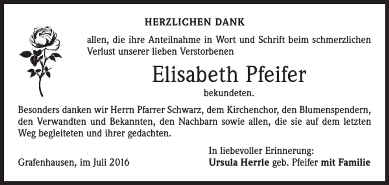 <p>Herzlichen Dank<br />allen, die ihre Anteilnahme in Wort und Schrift beim schmerzlichen<br />­Verlust unserer lieben Verstorbenen</p><p>Elisabeth Pfeifer<br />bekundeten.</p><p>Besonders danken wir Herrn Pfarrer Schwarz, dem Kirchenchor, den Blumenspendern,<br />den Verwandten und Bekannten, den Nachbarn sowie allen, die sie auf dem letzten<br />Weg begleiteten und ihrer gedachten.</p><p>Grafenhausen, im Juli 2016</p><p>In liebevoller Erinnerung:<br />Ursula Herrle geb. Pfeifer mit Familie</p>