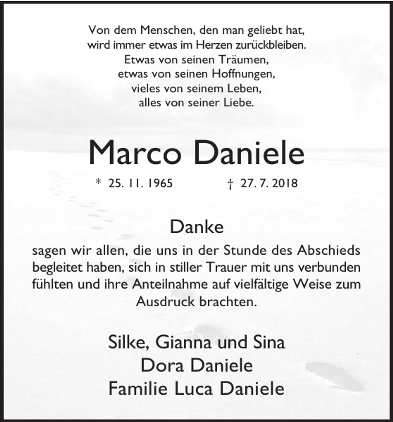 <p>Von dem Menschen, den man geliebt hat,<br />wird immer etwas im Herzen zurückbleiben.<br />Etwas von seinen Träumen,<br />etwas von seinen Hoffnungen,<br />vieles von seinem Leben,<br />alles von seiner Liebe.</p><p>Marco Daniele<br />* 25. 11. 1965</p><p>† 27. 7. 2018</p><p>Danke<br />sagen wir allen, die uns in der Stunde des Abschieds<br />begleitet haben, sich in stiller Trauer mit uns verbunden<br />fühlten und ihre Anteilnahme auf vielfältige Weise zum<br />Ausdruck brachten.</p><p>Silke, Gianna und Sina<br />Dora Daniele<br />Familie Luca Daniele</p>