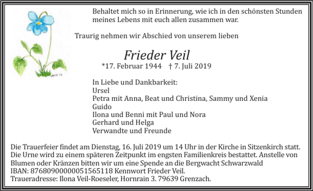 <p>Behaltet mich so in Erinnerung, wie ich in den schönsten Stunden<br />meines Lebens mit euch allen zusammen war.<br />Traurig nehmen wir Abschied von unserem lieben</p><p>Frieder Veil<br />*17. Februar 1944 † 7. Juli 2019<br />In Liebe und Dankbarkeit:<br />Ursel<br />Petra mit Anna, Beat und Christina, Sammy und Xenia<br />Guido<br />Ilona und Benni mit Paul und Nora<br />Gerhard und Helga<br />Verwandte und Freunde<br />Die Trauerfeier findet am Dienstag, 16. Juli 2019 um 14 Uhr in der Kirche in Sitzenkirch statt.<br />Die Urne wird zu einem späteren Zeitpunkt im engsten Familienkreis bestattet. Anstelle von<br />Blumen oder Kränzen bitten wir um eine Spende an die Bergwacht Schwarzwald<br />IBAN: 87680900000051565118 Kennwort Frieder Veil.<br />Traueradresse: Ilona Veil-Roeseler, Hornrain 3. 79639 Grenzach.</p>