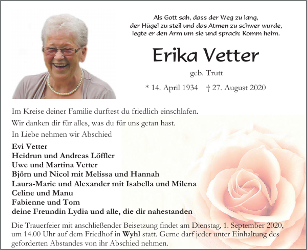 <p>Als Gott sah, dass der Weg zu lang,<br />der Hügel zu steil und das Atmen zu schwer wurde,<br />legte er den Arm um sie und sprach: Komm heim.</p><p>Erika Vetter<br />geb. Trutt<br />* 14. April 1934</p><p>† 27. August 2020</p><p>Im Kreise deiner Familie durftest du friedlich einschlafen.<br />Wir danken dir für alles, was du für uns getan hast.<br />In Liebe nehmen wir Abschied<br />Evi Vetter<br />Heidrun und Andreas Löffler<br />Uwe und Martina Vetter<br />Björn und Nicol mit Melissa und Hannah<br />Laura-Marie und Alexander mit Isabella und Milena<br />Celine und Manu<br />Fabienne und Tom<br />deine Freundin Lydia und alle, die dir nahestanden<br />Die Trauerfeier mit anschließender Beisetzung findet am Dienstag, 1. September 2020,<br />um 14.00 Uhr auf dem Friedhof in Wyhl statt. Gerne darf jeder unter Einhaltung des<br />geforderten Abstandes von ihr Abschied nehmen.</p>