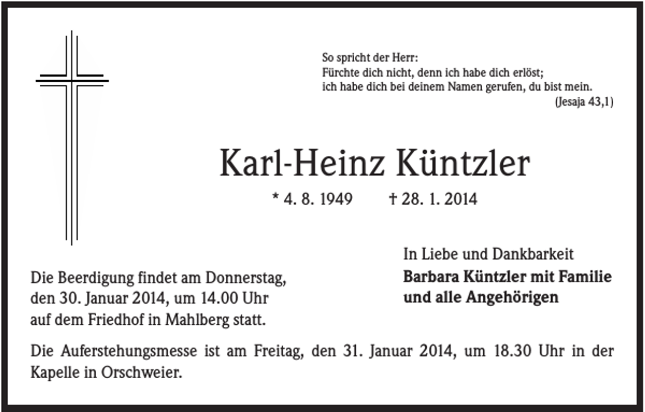 <p>So spricht der Herr:<br />Fürchte dich nicht, denn ich habe dich erlöst;<br />ich habe dich bei deinem Namen gerufen, du bist mein.<br />(Jesaja 43,1)</p><p>Karl-Heinz Küntzler<br />* 4. 8. 1949</p><p>Die Beerdigung findet am Donnerstag,<br />den 30. Januar 2014, um 14.00 Uhr<br />auf dem Friedhof in Mahlberg statt.</p><p>† 28. 1. 2014<br />In Liebe und Dankbarkeit<br />Barbara Küntzler mit Familie<br />und alle Angehörigen</p><p>Die Auferstehungsmesse ist am Freitag, den 31. Januar 2014, um 18.30 Uhr in der<br />Kapelle in Orschweier.</p>