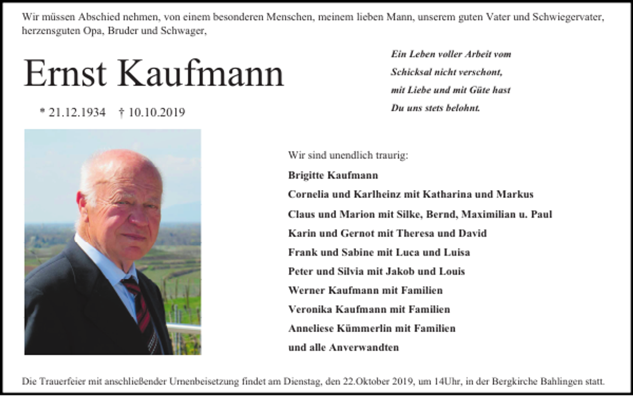 <p>Wir müssen Abschied nehmen, von einem besonderen Menschen, meinem lieben Mann, unserem guten Vater und Schwiegervater,<br />herzensguten Opa, Bruder und Schwager,<br />Ein Leben voller Arbeit vom</p><p>Ernst Kaufmann<br />* 21.12.1934</p><p>Schicksal nicht verschont,<br />mit Liebe und mit Güte hast<br />Du uns stets belohnt.</p><p>† 10.10.2019</p><p>Wir sind unendlich traurig:<br />Brigitte Kaufmann<br />Cornelia und Karlheinz mit Katharina und Markus<br />Claus und Marion mit Silke, Bernd, Maximilian u. Paul<br />Karin und Gernot mit Theresa und David<br />Frank und Sabine mit Luca und Luisa<br />Peter und Silvia mit Jakob und Louis<br />Werner Kaufmann mit Familien<br />Veronika Kaufmann mit Familien<br />Anneliese Kümmerlin mit Familien<br />und alle Anverwandten<br />Die Trauerfeier mit anschließender Urnenbeisetzung findet am Dienstag, den 22.Oktober 2019, um 14Uhr, in der Bergkirche Bahlingen statt.</p>