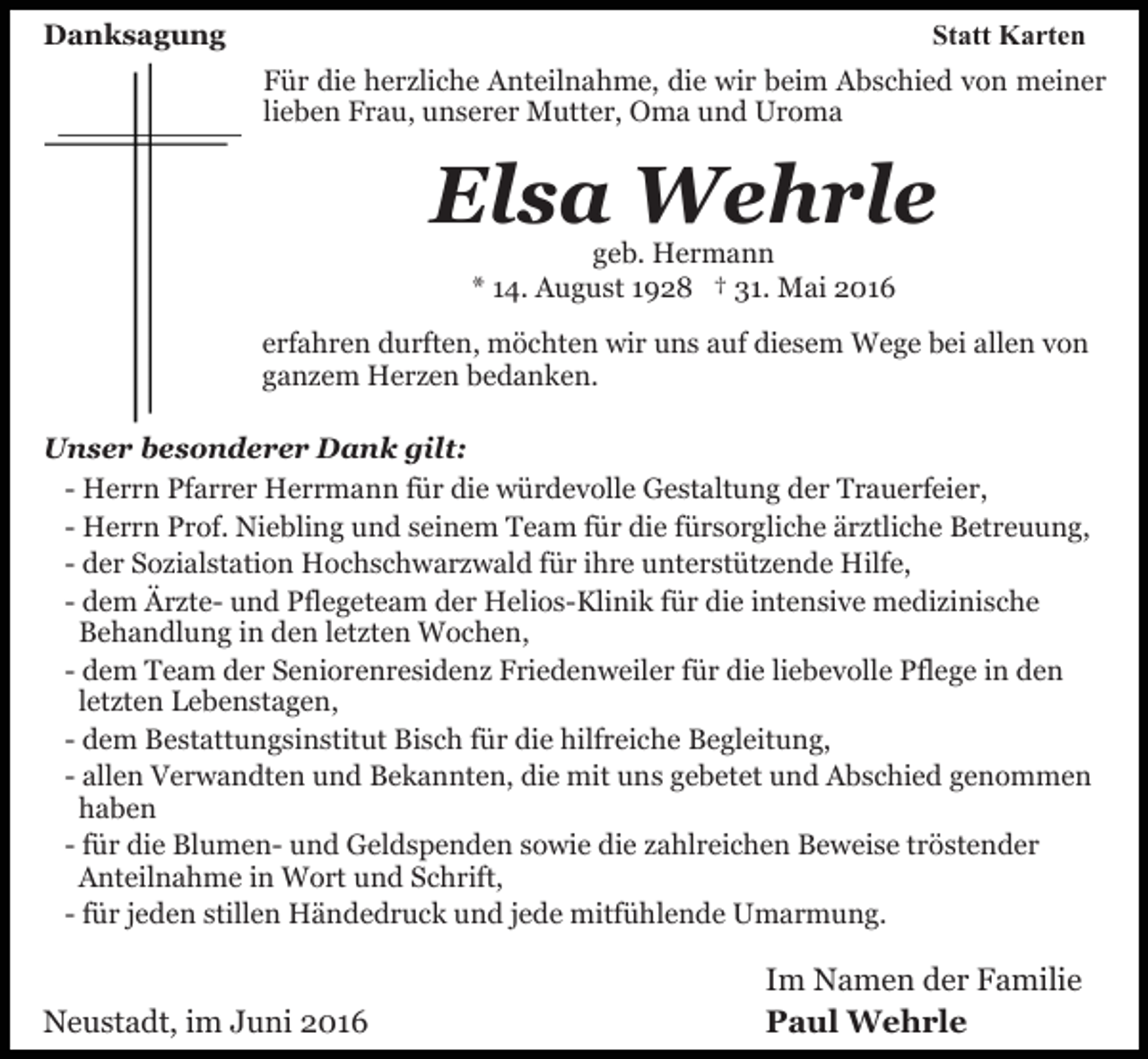<p>Danksagung</p><p>Statt Karten<br />Für die herzliche Anteilnahme, die wir beim Abschied von meiner<br />lieben Frau, unserer Mutter, Oma und Uroma</p><p>Elsa Wehrle<br />geb. Hermann<br />* 14. August 1928 † 31. Mai 2016</p><p>erfahren durften, möchten wir uns auf diesem Wege bei allen von<br />ganzem Herzen bedanken.<br />Unser besonderer Dank gilt:<br />- Herrn Pfarrer Herrmann für die würdevolle Gestaltung der Trauerfeier,<br />- Herrn Prof. Niebling und seinem Team für die fürsorgliche ärztliche Betreuung,<br />- der Sozialstation Hochschwarzwald für ihre unterstützende Hilfe,<br />- dem Ärzte- und Pflegeteam der Helios-Klinik für die intensive medizinische<br />Behandlung in den letzten Wochen,<br />- dem Team der Seniorenresidenz Friedenweiler für die liebevolle Pflege in den<br />letzten Lebenstagen,<br />- dem Bestattungsinstitut Bisch für die hilfreiche Begleitung,<br />- allen Verwandten und Bekannten, die mit uns gebetet und Abschied genommen<br />haben<br />- für die Blumen- und Geldspenden sowie die zahlreichen Beweise tröstender<br />Anteilnahme in Wort und Schrift,<br />- für jeden stillen Händedruck und jede mitfühlende Umarmung.</p><p>Neustadt, im Juni 2016</p><p>Im Namen der Familie<br />Paul Wehrle</p>