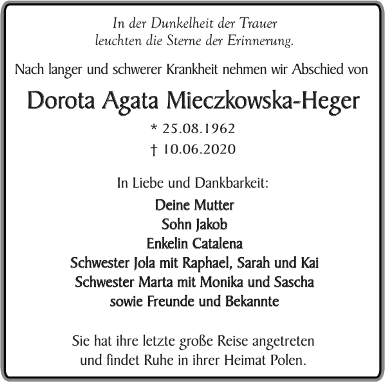 <p>In der Dunkelheit der Trauer<br />leuchten die Sterne der Erinnerung.<br />Nach langer und schwerer Krankheit nehmen wir Abschied von</p><p>Dorota Agata Mieczkowska-Heger<br />* 25.08.1962<br />† 10.06.2020</p><p>In Liebe und Dankbarkeit:<br />Deine Mutter<br />Sohn Jakob<br />Enkelin Catalena<br />Schwester Jola mit Raphael, Sarah und Kai<br />Schwester Marta mit Monika und Sascha<br />sowie Freunde und Bekannte<br />Sie hat ihre letzte große Reise angetreten<br />und findet Ruhe in ihrer Heimat Polen.</p>