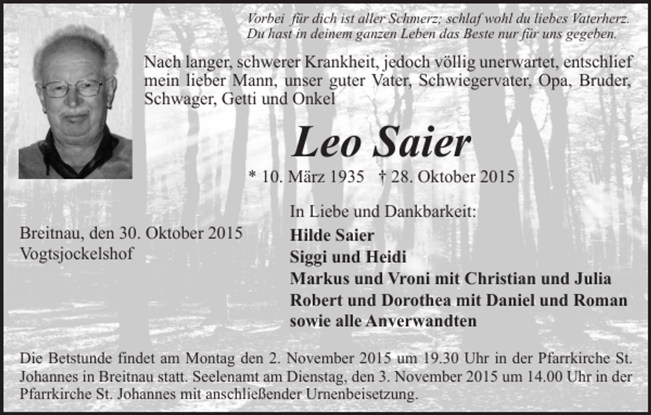 <p>Vorbei für dich ist aller Schmerz; schlaf wohl du liebes Vaterherz.<br />Du hast in deinem ganzen Leben das Beste nur für uns gegeben.</p><p>Nach langer, schwerer Krankheit, jedoch völlig unerwartet, entschlief<br />mein lieber Mann, unser guter Vater, Schwiegervater, Opa, Bruder,<br />Schwager, Getti und Onkel</p><p>Leo Saier</p><p>* 10. März 1935 † 28. Oktober 2015<br />Breitnau, den 30. Oktober 2015<br />Vogtsjockelshof</p><p>In Liebe und Dankbarkeit:<br />Hilde Saier<br />Siggi und Heidi<br />Markus und Vroni mit Christian und Julia<br />Robert und Dorothea mit Daniel und Roman<br />sowie alle Anverwandten</p><p>Die Betstunde findet am Montag den 2. November 2015 um 19.30 Uhr in der Pfarrkirche St.<br />Johannes in Breitnau statt. Seelenamt am Dienstag, den 3. November 2015 um 14.00 Uhr in der<br />Pfarrkirche St. Johannes mit anschließender Urnenbeisetzung.</p>