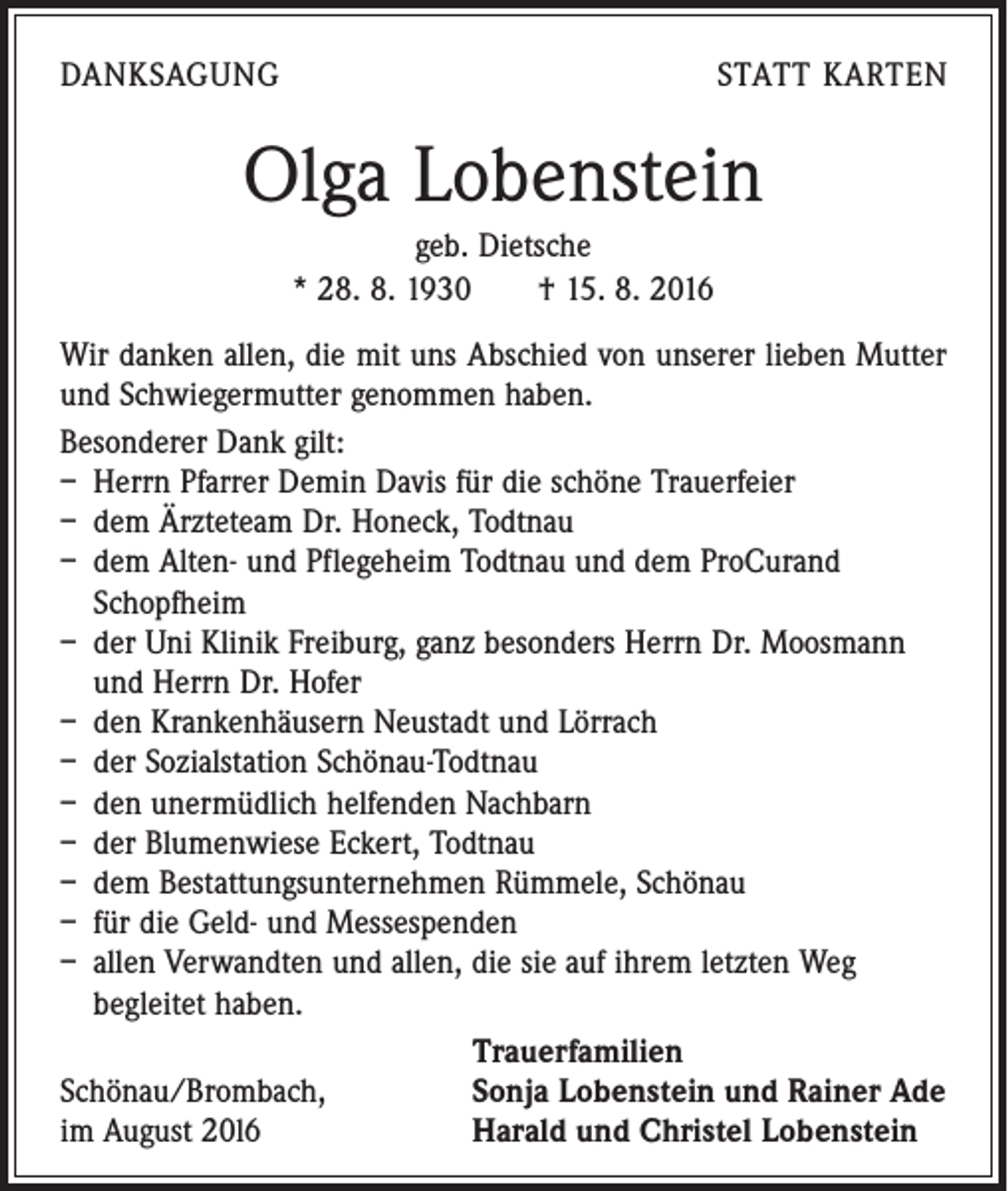 <p>Danksagung</p><p>statt karten</p><p>Olga Lobenstein<br />geb. Dietsche<br />* 28. 8. 1930 † 15. 8. 2016<br />Wir danken allen, die mit uns Abschied von unserer lieben ­Mutter<br />und Schwiegermutter genommen haben.<br />Besonderer Dank gilt:<br />– Herrn Pfarrer Demin Davis für die schöne Trauerfeier<br />– dem Ärzteteam Dr. Honeck, Todtnau<br />– dem Alten- und Pflegeheim Todtnau und dem ProCurand<br />Schopfheim<br />– der Uni Klinik Freiburg, ganz besonders Herrn Dr. Moosmann<br />und Herrn Dr. Hofer<br />– den Krankenhäusern Neustadt und Lörrach<br />– der Sozialstation Schönau-Todtnau<br />– den unermüdlich helfenden Nachbarn<br />– der Blumenwiese Eckert, Todtnau<br />– dem Bestattungsunternehmen Rümmele, Schönau<br />– für die Geld- und Messespenden<br />– allen Verwandten und allen, die sie auf ihrem letzten Weg<br />­begleitet haben.</p><p>Trauerfamilien<br />Schönau/Brombach,<br />Sonja Lobenstein und Rainer Ade<br />im August 20l6<br />Harald und Christel Lobenstein</p>