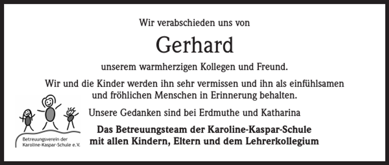 <p>Wir verabschieden uns von</p><p>Gerhard<br />unserem warmherzigen Kollegen und Freund.<br />Wir und die Kinder werden ihn sehr vermissen und ihn als einfühlsamen<br />und fröhlichen Menschen in Erinnerung behalten.<br />Unsere Gedanken sind bei Erdmuthe und Katharina<br />Das Betreuungsteam der Karoline-Kaspar-Schule<br />mit allen Kindern, Eltern und dem Lehrerkollegium</p>