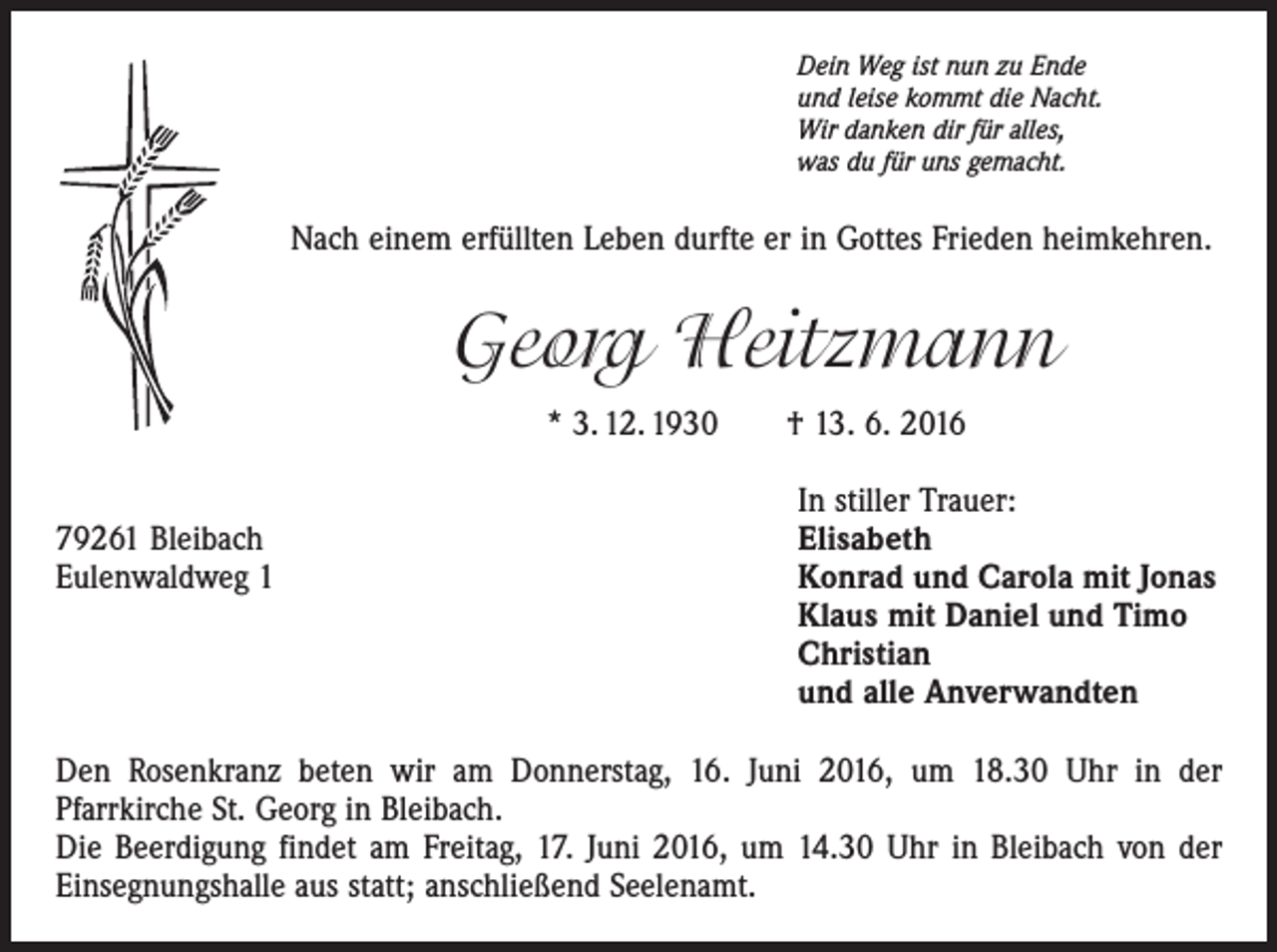 <p>Dein Weg ist nun zu Ende<br />und leise kommt die Nacht.<br />Wir danken dir für alles,<br />was du für uns gemacht.</p><p>Nach einem erfüllten Leben durfte er in Gottes Frieden heimkehren.</p><p>Georg Heitzmann<br />* 3. 12. 1930 † 13. 6. 2016</p><p>79261 Bleibach<br />Eulenwaldweg 1</p><p>In stiller Trauer:<br />Elisabeth<br />Konrad und Carola mit Jonas<br />Klaus mit Daniel und Timo<br />Christian<br />und alle Anverwandten</p><p>Den Rosenkranz beten wir am Donnerstag, 16. Juni 2016, um 18.30 Uhr in der<br />­Pfarrkirche St. Georg in Bleibach.<br />Die Beerdigung findet am Freitag, 17. Juni 2016, um 14.30 Uhr in Bleibach von der<br />Einsegnungshalle aus statt; anschließend Seelenamt.</p>