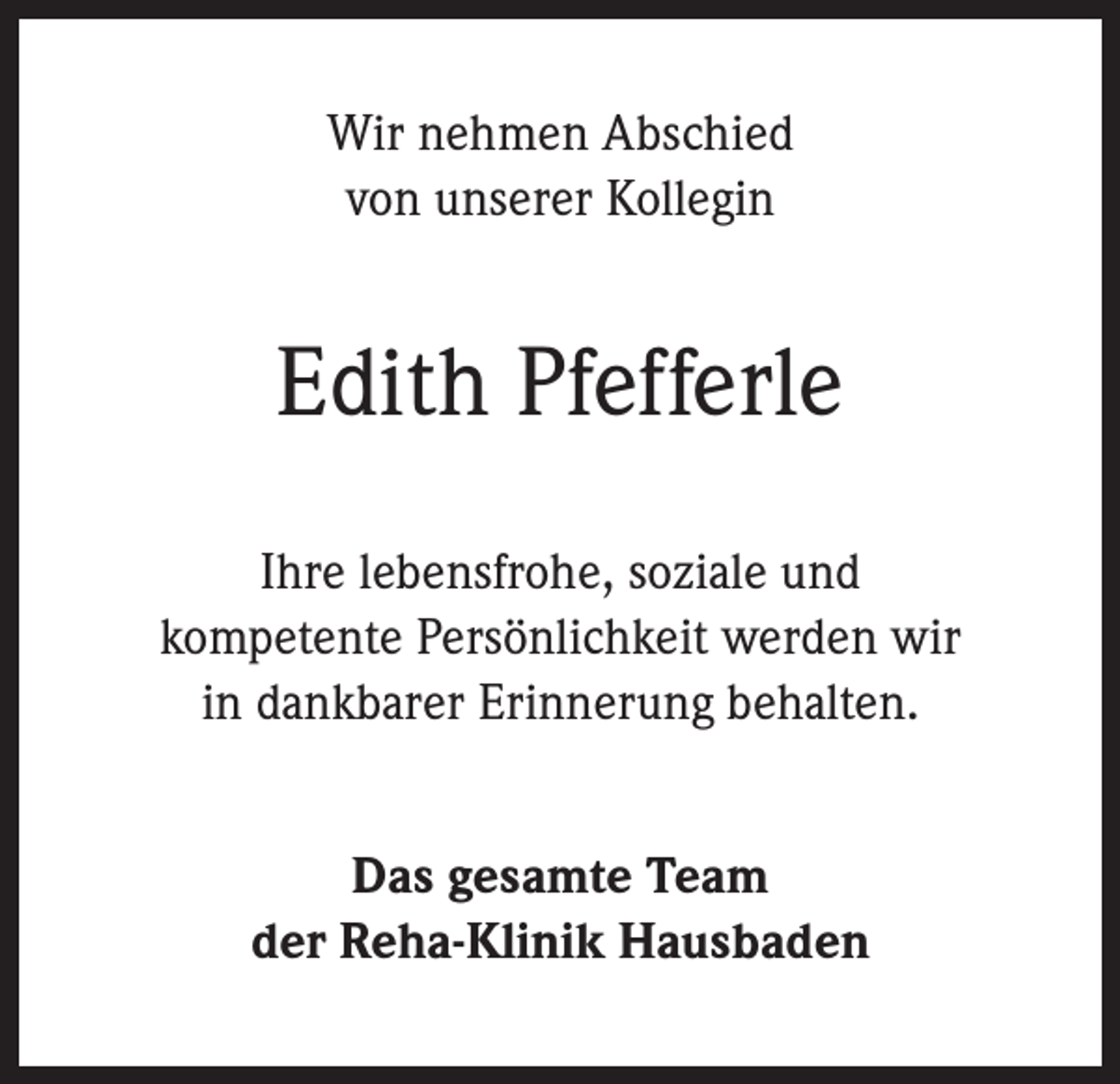 <p>Wir nehmen Abschied<br />von unserer Kollegin</p><p>Edith Pfefferle<br />Ihre lebensfrohe, soziale und<br />kompetente Persönlichkeit werden wir<br />in dankbarer Erinnerung behalten.<br />Das gesamte Team<br />der Reha-Klinik Hausbaden</p>