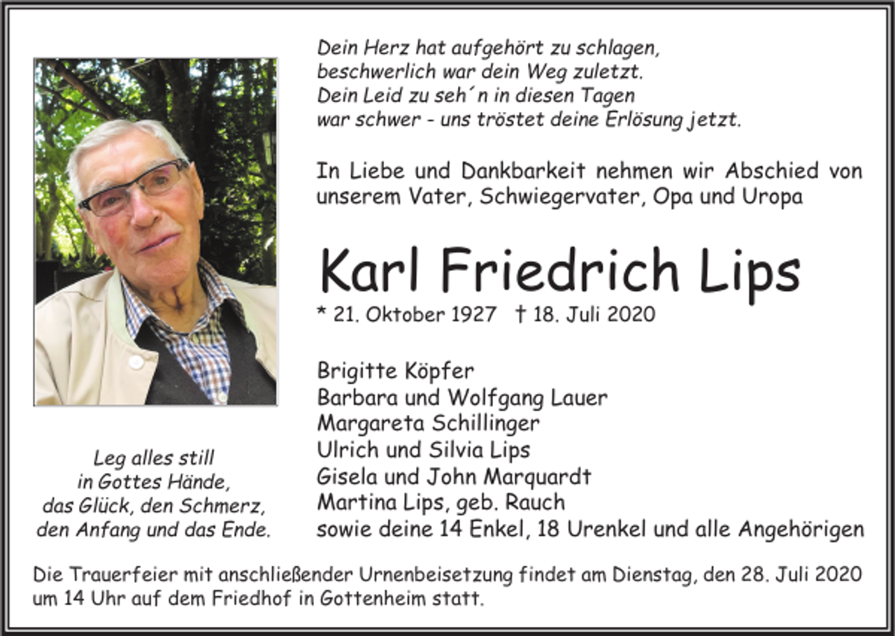 <p>Dein Herz hat aufgehört zu schlagen,<br />beschwerlich war dein Weg zuletzt.<br />Dein Leid zu seh´n in diesen Tagen<br />war schwer - uns tröstet deine Erlösung jetzt.</p><p>In Liebe und Dankbarkeit nehmen wir Abschied von<br />unserem Vater, Schwiegervater, Opa und Uropa</p><p>Karl Friedrich Lips<br />* 21. Oktober 1927 † 18. Juli 2020</p><p>Leg alles still<br />in Gottes Hände,<br />das Glück, den Schmerz,<br />den Anfang und das Ende.</p><p>Brigitte Köpfer<br />Barbara und Wolfgang Lauer<br />Margareta Schillinger<br />Ulrich und Silvia Lips<br />Gisela und John Marquardt<br />Martina Lips, geb. Rauch<br />sowie deine 14 Enkel, 18 Urenkel und alle Angehörigen</p><p>Die Trauerfeier mit anschließender Urnenbeisetzung findet am Dienstag, den 28. Juli 2020<br />um 14 Uhr auf dem Friedhof in Gottenheim statt.</p>