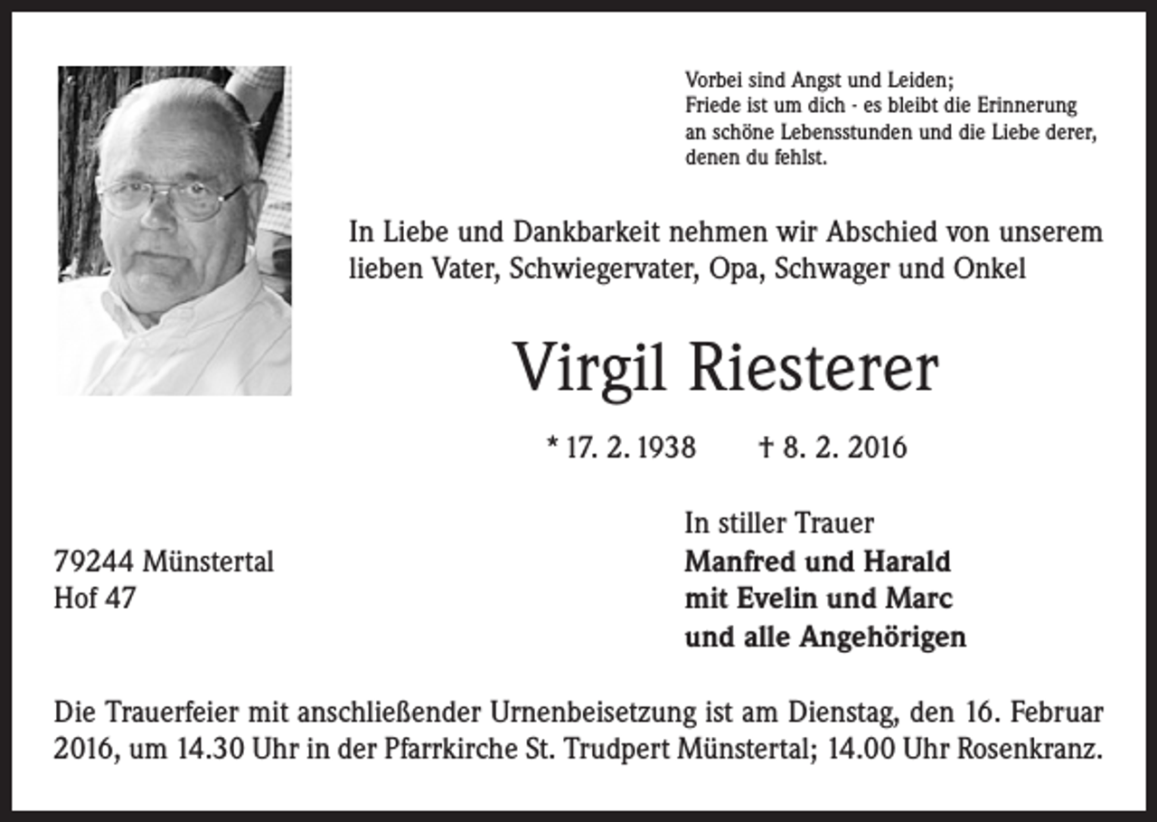<p>Vorbei sind Angst und Leiden;<br />Friede ist um dich - es bleibt die Erinnerung<br />an schöne Lebensstunden und die Liebe derer,<br />denen du fehlst.</p><p>In Liebe und Dankbarkeit nehmen wir Abschied von unserem<br />lieben Vater, Schwiegervater, Opa, Schwager und Onkel</p><p>Virgil Riesterer<br />* 17. 2. 1938 † 8. 2. 2016</p><p>In stiller Trauer<br />79244 Münstertal<br />Manfred und Harald<br />Hof 47 mit Evelin und Marc<br />und alle Angehörigen<br />Die Trauerfeier mit anschließender Urnenbeisetzung ist am Dienstag, den 16. Februar<br />2016, um 14.30 Uhr in der Pfarrkirche St. Trudpert Münstertal; 14.00 Uhr Rosenkranz.</p>