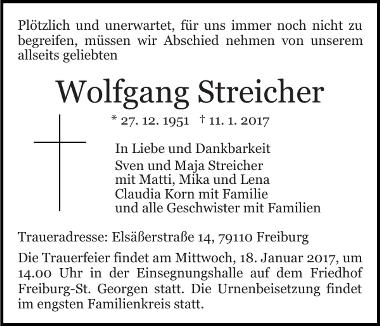 <p>Plötzlich und unerwartet, für uns immer noch nicht zu<br />begreifen, müssen wir Abschied nehmen von unserem<br />allseits geliebten</p><p>Wolfgang Streicher<br />* 27. 12. 1951 † 11. 1. 2017<br />In Liebe und Dankbarkeit<br />Sven und Maja Streicher<br />mit Matti, Mika und Lena<br />Claudia Korn mit Familie<br />und alle Geschwister mit Familien<br />Traueradresse: Elsäßerstraße 14, 79110 Freiburg<br />Die Trauerfeier findet am Mittwoch, 18. Januar 2017, um<br />14.00 Uhr in der Einsegnungshalle auf dem Friedhof<br />Freiburg-St. Georgen statt. Die Urnenbeisetzung findet<br />im engsten Familienkreis statt.</p>