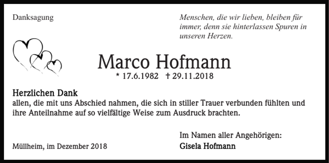 <p>Danksagung</p><p>Menschen, die wir lieben, bleiben für<br />immer, denn sie hinterlassen Spuren in<br />unseren Herzen.</p><p>Marco Hofmann<br />* 17.6.1982 † 29.11.2018<br />allen, die mit uns Abschied nahmen, die sich in stiller Trauer verbunden fühlten und<br />ihre Anteilnahme auf so vielfältige Weise zum Ausdruck brachten.<br />Im Namen aller Angehörigen:<br />Müllheim, im Dezember 2018</p>