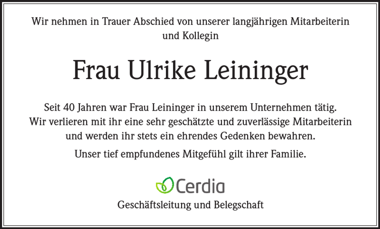 <p>Wir nehmen in Trauer Abschied von unserer langjährigen Mitarbeiterin<br />und Kollegin</p><p>Frau Ulrike Leininger<br />Seit 40 Jahren war Frau Leininger in unserem Unternehmen tätig.<br />Wir verlieren mit ihr eine sehr geschätzte und zuverlässige Mitarbeiterin<br />und werden ihr stets ein ehrendes Gedenken bewahren.<br />Unser tief empfundenes Mitgefühl gilt ihrer Familie.</p><p>Geschäftsleitung und Belegschaft</p>