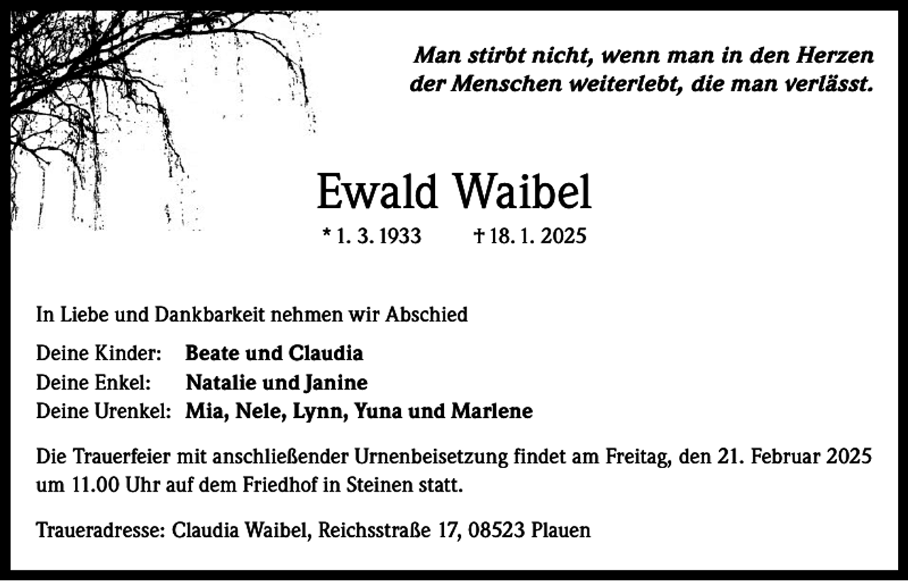 <p>Man stirbt nicht, wenn man in den Herzen<br />der Menschen weiterlebt, die man verlässt.</p><p>Ewald Waibel<br />* 1. 3. 1933</p><p>† 18. 1. 2025</p><p>In Liebe und Dankbarkeit nehmen wir Abschied<br />Deine Kinder: Beate und Claudia<br />Deine Enkel: Natalie und Janine<br />Deine Urenkel: Mia, Nele, Lynn, Yuna und Marlene<br />Die Trauerfeier mit anschließender Urnenbeisetzung findet am Freitag, den 21. Februar 2025<br />um 11.00 Uhr auf dem Friedhof in Steinen statt.<br />Traueradresse: Claudia Waibel, Reichsstraße 17, 08523 Plauen</p>