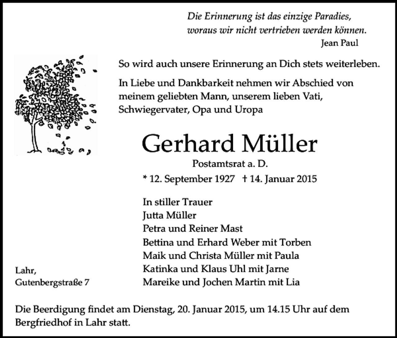 <p>Die Erinnerung ist das einzige Paradies,<br />woraus wir nicht vertrieben werden können.<br />Jean Paul</p><p>So wird auch unsere Erinnerung an Dich stets weiterleben.<br />In Liebe und Dankbarkeit nehmen wir Abschied von<br />meinem geliebten Mann, unserem lieben Vati,<br />Schwiegervater, Opa und Uropa</p><p>Gerhard Müller<br />Postamtsrat a. D.</p><p>* 12. September 1927 † 14. Januar 2015</p><p>Lahr,<br />Gutenbergstraße 7</p><p>In stiller Trauer<br />Ju�a Müller<br />Petra und Reiner Mast<br />Be�ina und Erhard Weber mit Torben<br />Maik und Christa Müller mit Paula<br />Katinka und Klaus Uhl mit Jarne<br />Mareike und Jochen Martin mit Lia</p><p>Die Beerdigung ﬁndet am Dienstag, 20. Januar 2015, um 14.15 Uhr auf dem<br />Bergfriedhof in Lahr sta�.</p>