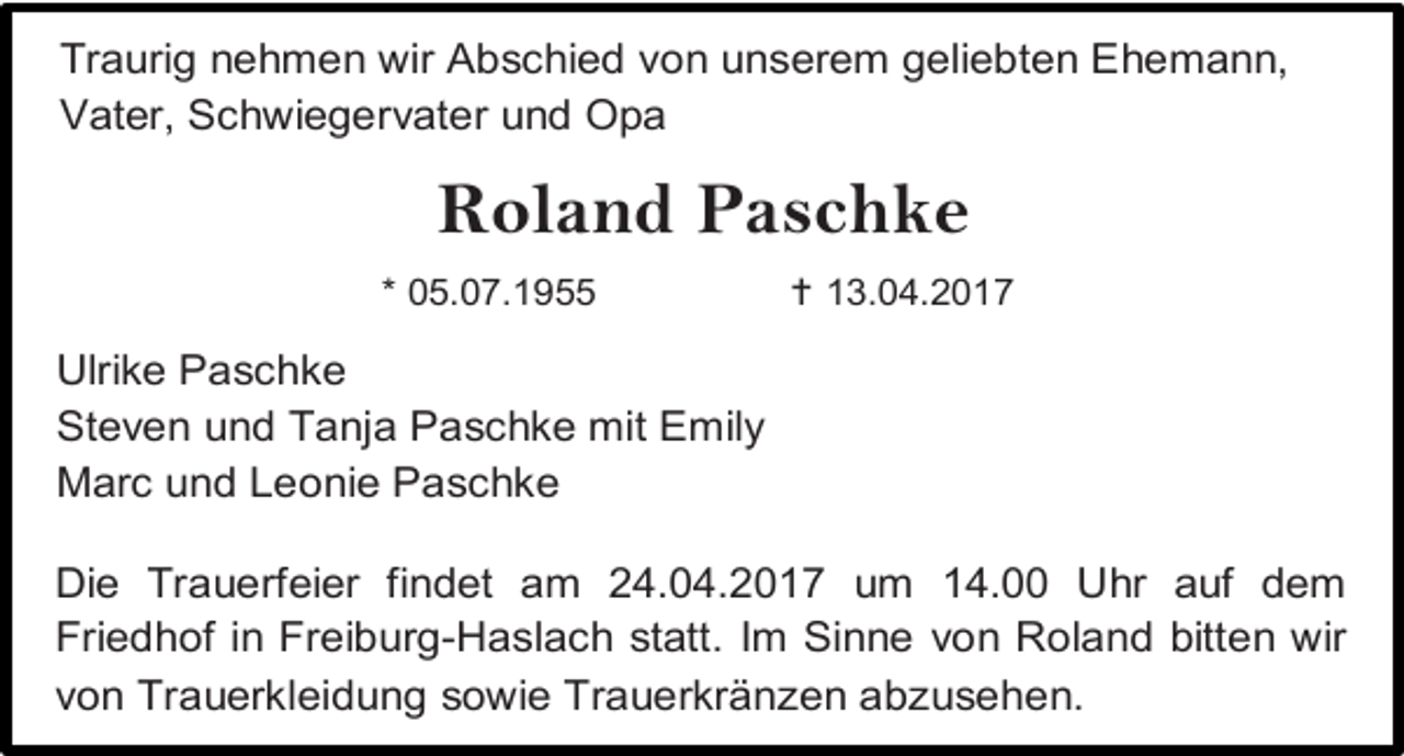 <p>Traurig nehmen wir Abschied von unserem geliebten Ehemann,<br />Vater, Schwiegervater und Opa</p><p>Roland Paschke<br />* 05.07.1955</p><p> 13.04.2017</p><p>Ulrike Paschke<br />Steven und Tanja Paschke mit Emily<br />Marc und Leonie Paschke<br />Die Trauerfeier findet am 24.04.2017 um 14.00 Uhr auf dem<br />Friedhof in Freiburg-Haslach statt. Im Sinne von Roland bitten wir<br />von Trauerkleidung sowie Trauerkränzen abzusehen.</p>