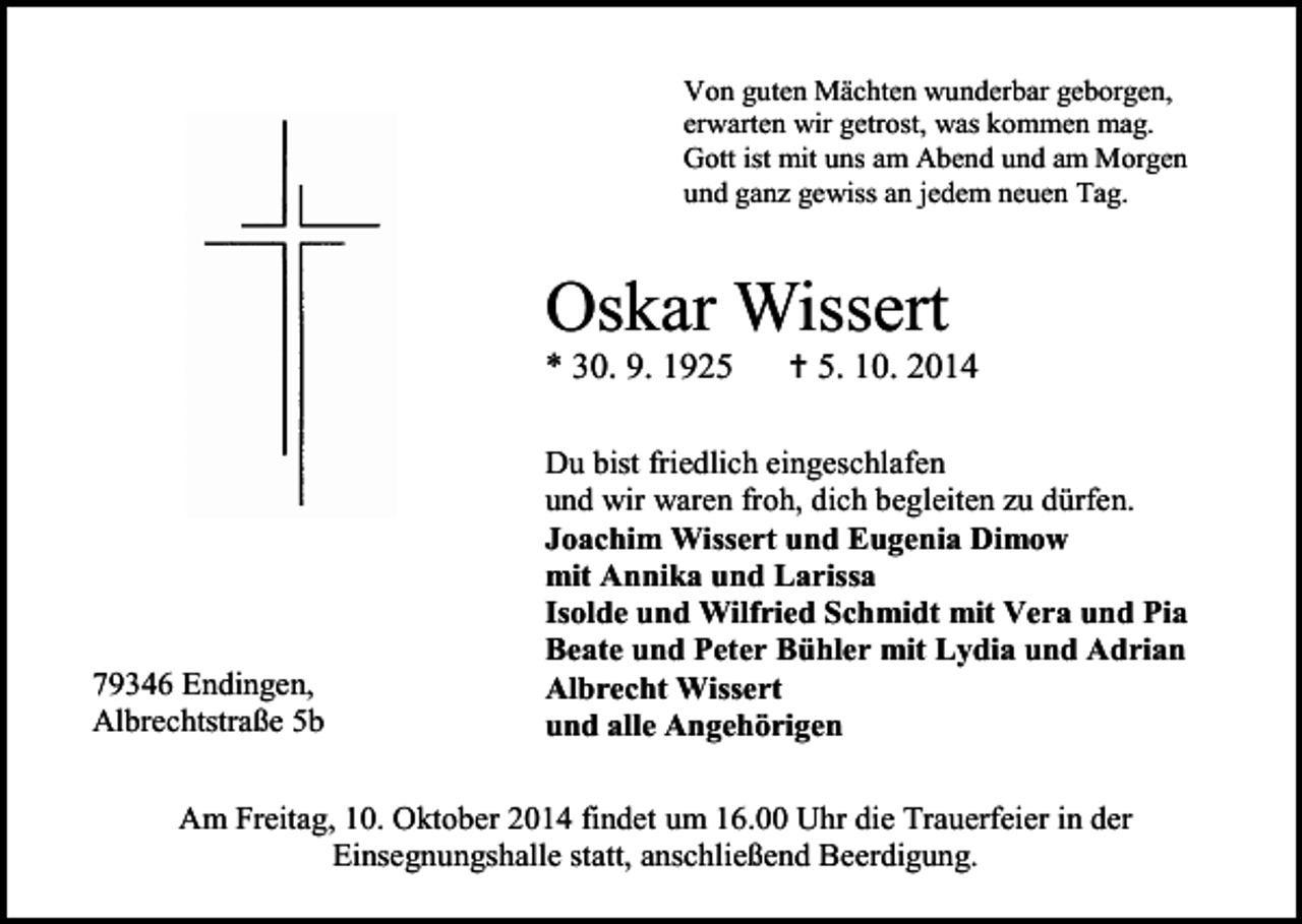 <p>Von guten Mächten wunderbar geborgen,<br />erwarten wir getrost, was kommen mag.<br />Gott ist mit uns am Abend und am Morgen<br />und ganz gewiss an jedem neuen Tag.</p><p>Oskar Wissert<br />* 30. 9. 1925</p><p>79346 Endingen,<br />Albrechtstraße 5b</p><p> 5. 10. 2014</p><p>Du bist friedlich eingeschlafen<br />und wir waren froh, dich begleiten zu dürfen.<br />Joachim Wissert und Eugenia Dimow<br />mit Annika und Larissa<br />Isolde und Wilfried Schmidt mit Vera und Pia<br />Beate und Peter Bühler mit Lydia und Adrian<br />Albrecht Wissert<br />und alle Angehörigen</p><p>Am Freitag, 10. Oktober 2014 findet um 16.00 Uhr die Trauerfeier in der<br />Einsegnungshalle statt, anschließend Beerdigung.</p>