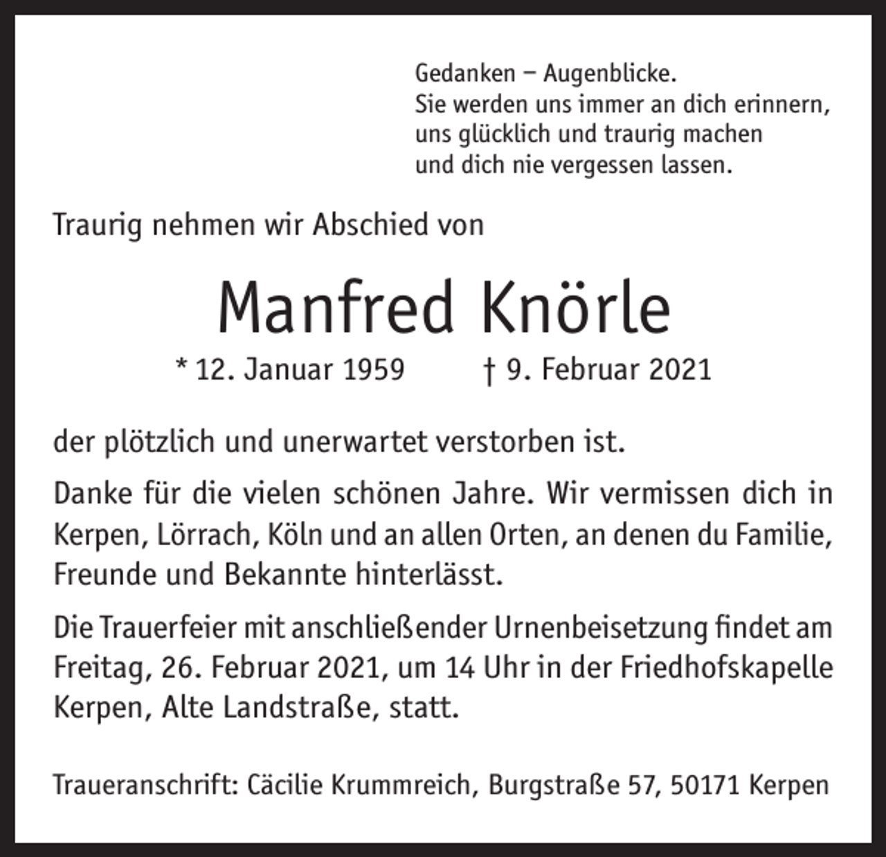 <p>Gedanken – Augenblicke.<br />Sie werden uns immer an dich erinnern,<br />uns glücklich und traurig machen<br />und dich nie vergessen lassen.</p><p>Traurig nehmen wir Abschied von</p><p>Manfred Knörle</p><p>* 12. Januar 1959</p><p>† 9. Februar 2021</p><p>der plötzlich und unerwartet verstorben ist.<br />Danke für die vielen schönen Jahre. Wir vermissen dich in<br />Kerpen, Lörrach, Köln und an allen Orten, an denen du Familie,<br />Freunde und Bekannte hinterlässt.<br />Die Trauerfeier mit anschließender Urnenbeisetzung findet am<br />Freitag, 26. Februar 2021, um 14 Uhr in der Friedhofskapelle<br />Kerpen, Alte Landstraße, statt.<br />Traueranschrift: Cäcilie Krummreich, Burgstraße 57, 50171 Kerpen</p>