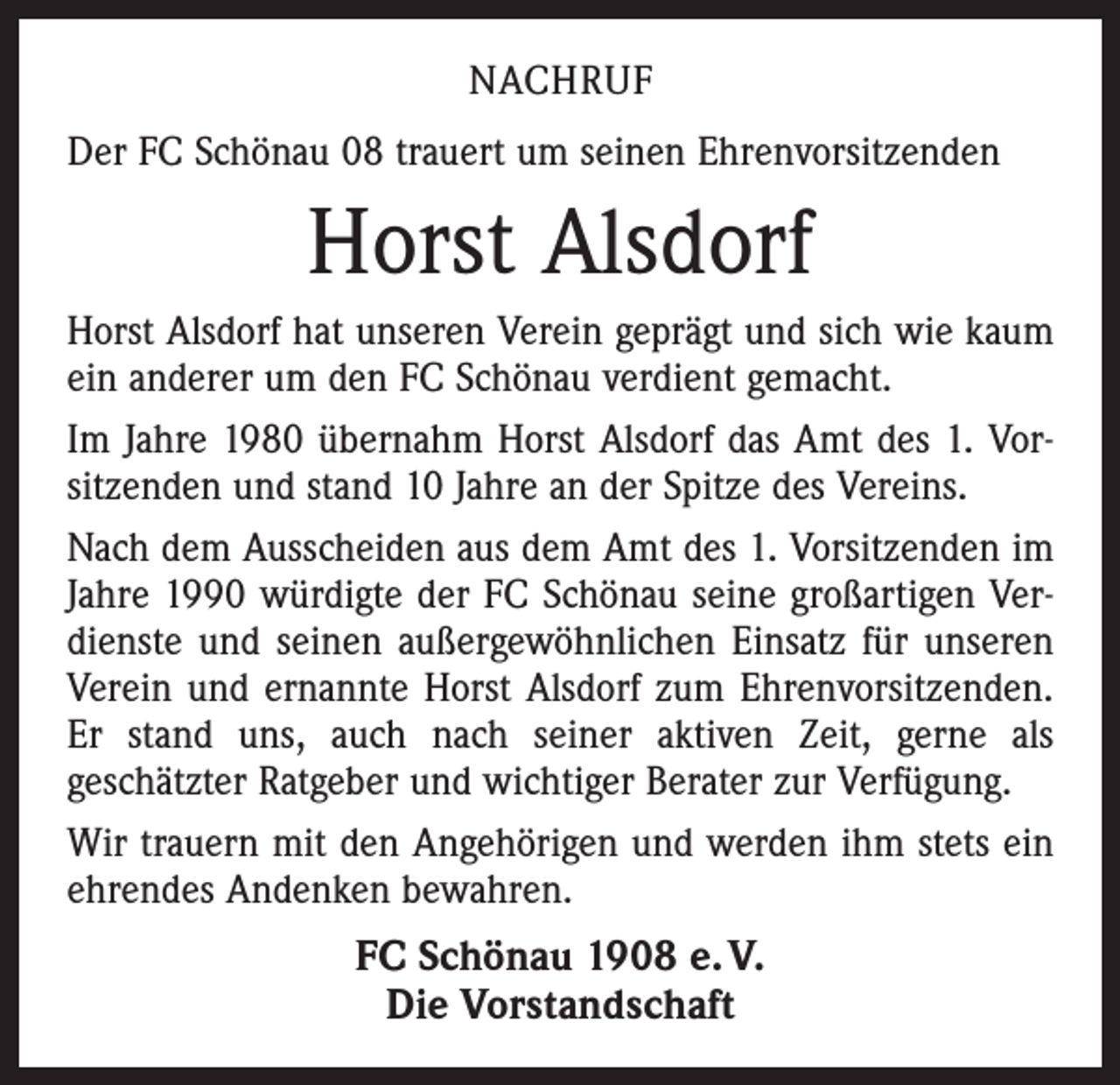 <p>NACHRUF<br />Der FC Schönau 08 trauert um seinen Ehrenvorsitzenden</p><p>Horst Alsdorf<br />Horst Alsdorf hat unseren Verein geprägt und sich wie kaum<br />ein anderer um den FC Schönau verdient gemacht.<br />Im Jahre 1980 übernahm Horst Alsdorf das Amt des 1. Vor­<br />sitzenden und stand 10 Jahre an der Spitze des Vereins.<br />Nach dem Ausscheiden aus dem Amt des 1. Vorsitzenden im<br />Jahre 1990 würdigte der FC Schönau seine großartigen Ver­<br />dienste und seinen außergewöhnlichen Einsatz für unseren<br />Verein und ernannte Horst Alsdorf zum Ehrenvorsitzenden.<br />Er stand uns, auch nach seiner aktiven Zeit, gerne als<br />geschätzter Ratgeber und wichtiger Berater zur Verfügung.<br />Wir trauern mit den Angehörigen und werden ihm stets ein<br />ehrendes Andenken bewahren.</p><p>FC Schönau 1908 e. V.<br />Die Vorstandschaft</p>
