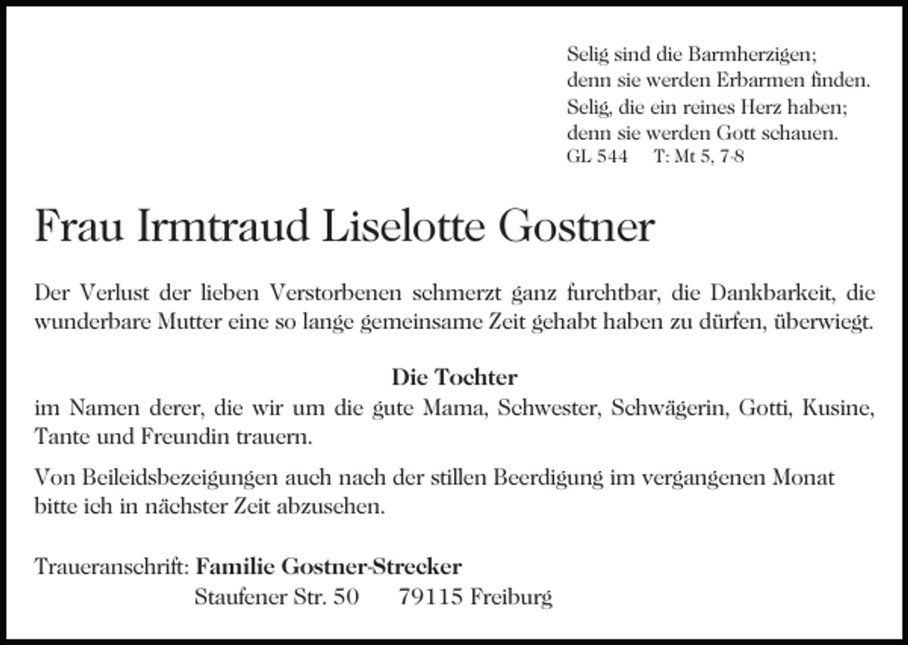 <p>Selig sind die Barmherzigen;<br />denn sie werden Erbarmen finden.<br />Selig, die ein reines Herz haben;<br />denn sie werden Gott schauen.</p><p>GL 544</p><p>T: Mt 5, 7-8</p><p>Frau Irmtraud Liselotte Gostner<br />Der Verlust der lieben Verstorbenen schmerzt ganz furchtbar, die Dankbarkeit, die<br />wunderbare Mutter eine so lange gemeinsame Zeit gehabt haben zu dürfen, überwiegt.<br />Die Tochter<br />im Namen derer, die wir um die gute Mama, Schwester, Schwägerin, Gotti, Kusine,<br />Tante und Freundin trauern.<br />Von Beileidsbezeigungen auch nach der stillen Beerdigung im vergangenen Monat<br />bitte ich in nächster Zeit abzusehen.<br />Traueranschrift: Familie Gostner-Strecker<br />Staufener Str. 50<br />79115 Freiburg</p>