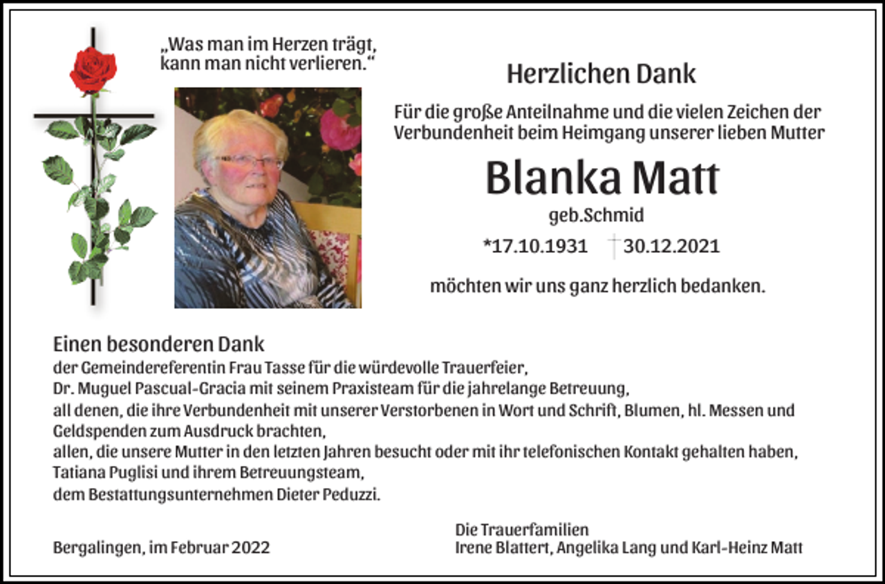 <p>„Was man im Herzen trägt,<br />kann man nicht verlieren.“</p><p>Herzlichen Dank<br />Für die große Anteilnahme und die vielen Zeichen der<br />Verbundenheit beim Heimgang unserer lieben Mutter</p><p>Blanka Matt<br />geb.Schmid<br />*17.10.1931</p><p>30.12.2021</p><p>möchten wir uns ganz herzlich bedanken.</p><p>Einen besonderen Dank<br />der Gemeindereferentin Frau Tasse für die würdevolle Trauerfeier,<br />Dr. Muguel Pascual-Gracia mit seinem Praxisteam für die jahrelange Betreuung,<br />all denen, die ihre Verbundenheit mit unserer Verstorbenen in Wort und Schrift, Blumen, hl. Messen und<br />Geldspenden zum Ausdruck brachten,<br />allen, die unsere Mutter in den letzten Jahren besucht oder mit ihr telefonischen Kontakt gehalten haben,<br />Tatiana Puglisi und ihrem Betreuungsteam,<br />dem Bestattungsunternehmen Dieter Peduzzi.<br />Bergalingen, im Februar 2022</p><p>Die Trauerfamilien<br />Irene Blattert, Angelika Lang und Karl-Heinz Matt</p>