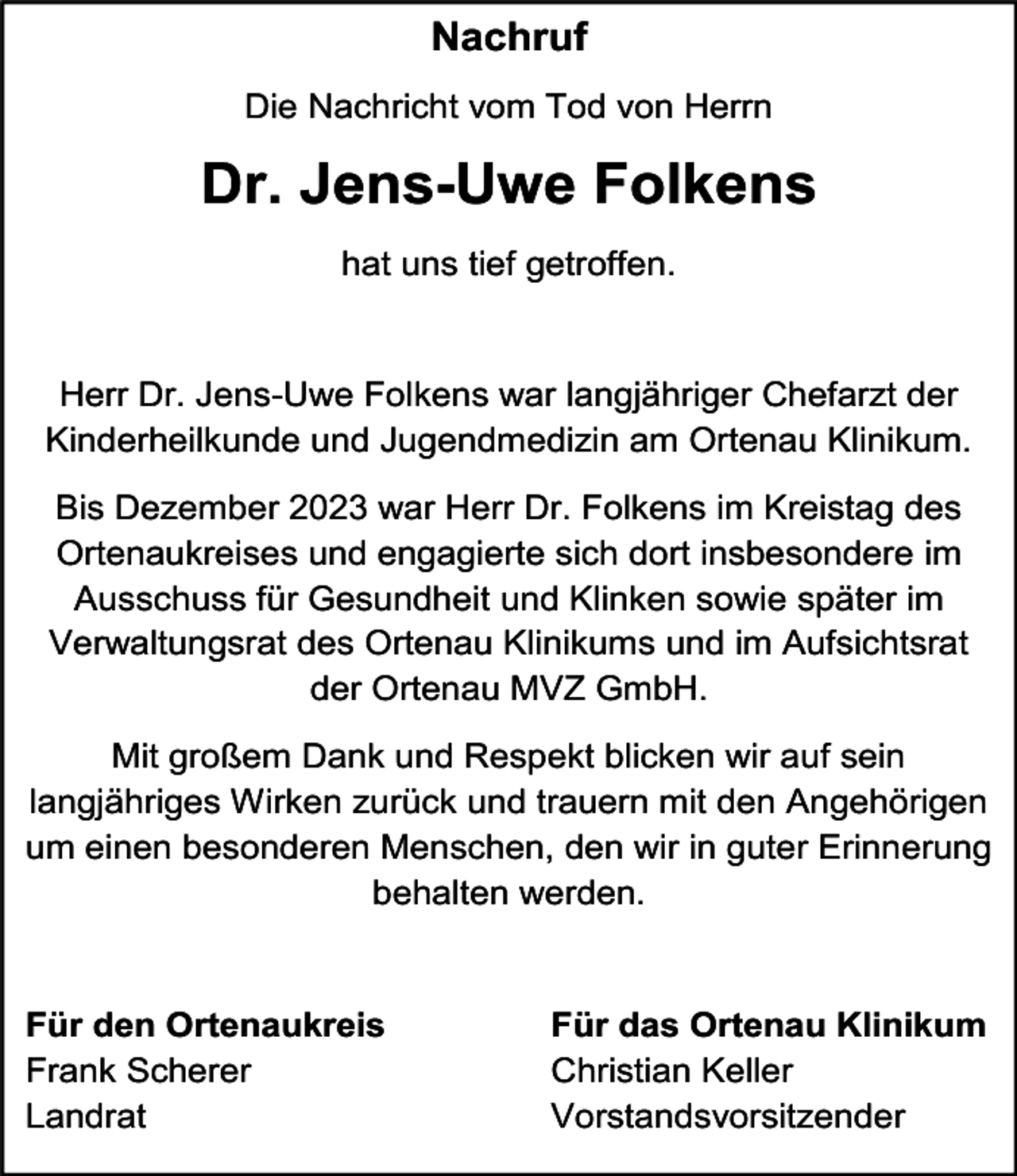 <p>Nachruf<br />Die Nachricht vom Tod von Herrn</p><p>Dr. Jens-Uwe Folkens<br />hat uns tief getroffen.</p><p>Herr Dr. Jens-Uwe Folkens war langjähriger Chefarzt der<br />Kinderheilkunde und Jugendmedizin am Ortenau Klinikum.<br />Bis Dezember 2023 war Herr Dr. Folkens im Kreistag des<br />Ortenaukreises und engagierte sich dort insbesondere im<br />Ausschuss für Gesundheit und Klinken sowie später im<br />Verwaltungsrat des Ortenau Klinikums und im Aufsichtsrat<br />der Ortenau MVZ GmbH.<br />Mit großem Dank und Respekt blicken wir auf sein<br />langjähriges Wirken zurück und trauern mit den Angehörigen<br />um einen besonderen Menschen, den wir in guter Erinnerung<br />behalten werden.</p><p>Für den Ortenaukreis<br />Frank Scherer<br />Landrat</p><p>Für das Ortenau Klinikum<br />Christian Keller<br />Vorstandsvorsitzender</p>