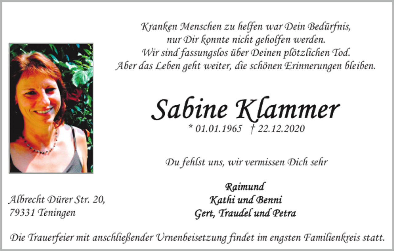 <p>Kranken Menschen zu helfen war Dein Bedürfnis,<br />nur Dir konnte nicht geholfen werden.<br />Wir sind fassungslos über Deinen plötzlichen Tod.<br />Aber das Leben geht weiter, die schönen Erinnerungen bleiben.</p><p>* 01.01.1965 † 22.12.2020<br />Du fehlst uns, wir vermissen Dich sehr<br />Albrecht Dürer Str. 20,<br />79331 Teningen<br />Die Trauerfeier mit anschließender Urnenbeisetzung findet im engsten Familienkreis statt.</p>